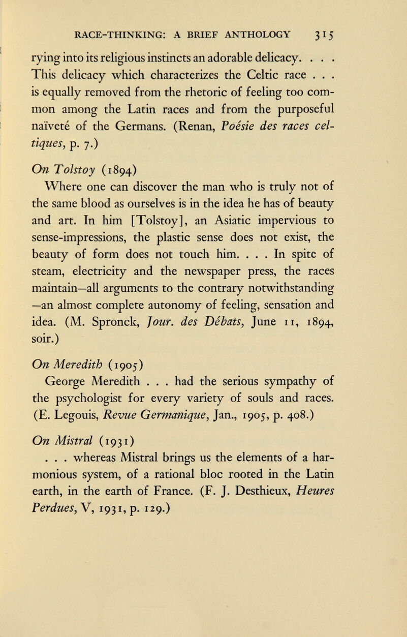 rying into its religious instincts an adorable delicacy. . . . This delicacy which characterizes the Celtic race . . . is equally removed from the rhetoric of feeling too com mon among the Latin races and from the purposeful naïveté of the Germans. (Renan, Poésie des races cel tiques, p. 7.) On Tolstoy (1894) Where one can discover the man who is truly not of the same blood as ourselves is in the idea he has of beauty and art. In him [Tolstoy], an Asiatic impervious to sense-impressions, the plastic sense does not exist, the beauty of form does not touch him. ... In spite of steam, electricity and the newspaper press, the races maintain—all arguments to the contrary notwithstanding —an almost complete autonomy of feeling, sensation and idea. (M. Spronck, Jour, des Débats, June 11, 1894, soir.) On Meredith ( 1 905 ) George Meredith . . . had the serious sympathy of the psychologist for every variety of souls and races. (E. Legouis, Revue Germanique, Jan., 1905, p. 408.) On Mistral ( 1931 ) . . . whereas Mistral brings us the elements of a har monious system, of a rational bloc rooted in the Latin earth, in the earth of France. (F. J. Desthieux, Heures Perdues, V, i93i,p. 129.)