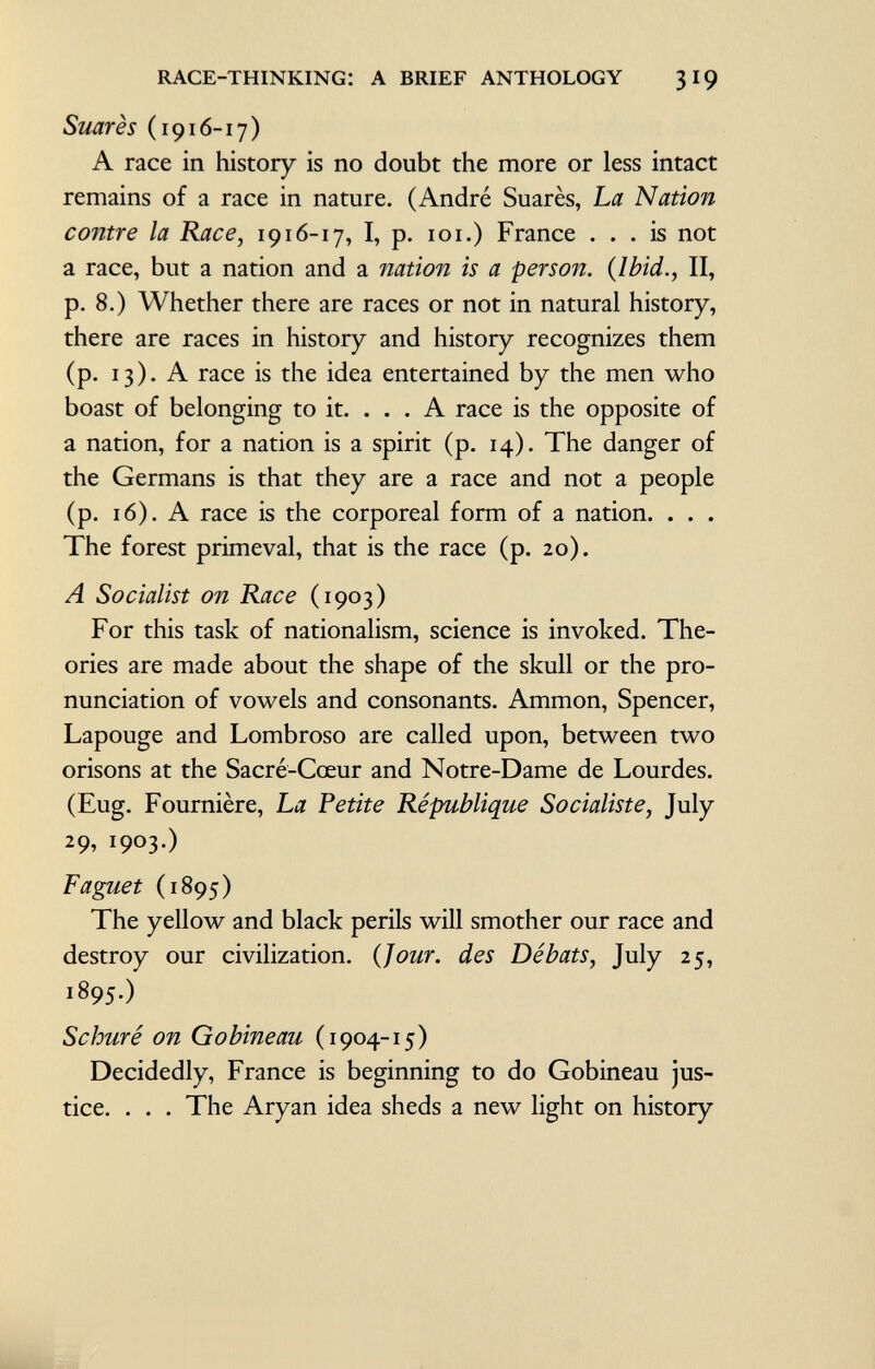 Suarès (1916-17) A race in history is no doubt the more or less intact remains of a race in nature. (André Suarès, La Nation contre la Race, 1916-17, I, p. 101.) France ... is not a race, but a nation and a nation is a person. {Ibid., II, p. 8.) Whether there are races or not in natural history, there are races in history and history recognizes them (p. 13). A race is the idea entertained by the men who boast of belonging to it. ... A race is the opposite of a nation, for a nation is a spirit (p. 14). The danger of the Germans is that they are a race and not a people (p. 16). A race is the corporeal form of a nation. . . . The forest primeval, that is the race (p. 20). A Socialist on Race (1903) For this task of nationalism, science is invoked. The ories are made about the shape of the skull or the pro nunciation of vowels and consonants. Ammon, Spencer, Lapouge and Lombroso are called upon, between two orisons at the Sacré-Cœur and Notre-Dame de Lourdes. (Eug. Fournière, La Petite République Socialiste , July 29, 1903.) Faguet (1895) The yellow and black perils will smother our race and destroy our civilization. (Jour, des Débats , July 25, 1895.) Schuré on Gobineau (1904-15) Decidedly, France is beginning to do Gobineau jus tice. . . . The Aryan idea sheds a new light on history