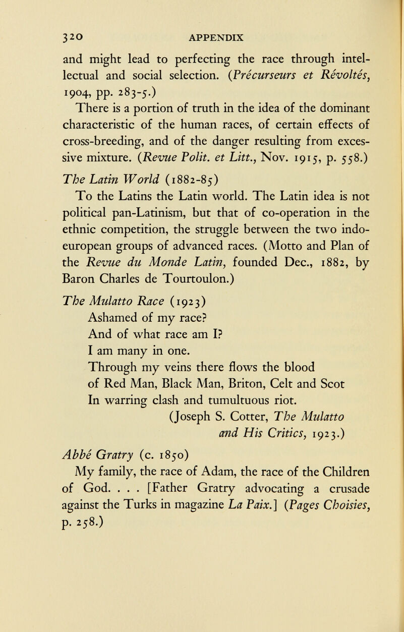 and might lead to perfecting the race through intel lectual and social selection. ( Précurseurs et Révoltés, 1904, pp. 283-5.) There is a portion of truth in the idea of the dominant characteristic of the human races, of certain effects of cross-breeding, and of the danger resulting from exces sive mixture. ( Revue Polit, et Litt., Nov. 1915, p. 558.) The Latin World (1882-85) To the Latins the Latin world. The Latin idea is not political pan-Latinism, but that of co-operation in the ethnic competition, the struggle between the two indo- european groups of advanced races. (Motto and Plan of the Revue du Monde Latin, founded Dec., 1882, by Baron Charles de Tourtoulon.) The Mulatto Race (1923) Ashamed of my race? And of what race am I? I am many in one. Through my veins there flows the blood of Red Man, Black Man, Briton, Celt and Scot In warring clash and tumultuous riot. (Joseph S. Cotter, The Mulatto and His Critics, 1923.) Abbé Gratry (c. 1850) My family, the race of Adam, the race of the Children of God. . . . [Father Gratry advocating a crusade against the Turks in magazine La Paix.] (Pages Choisies, p. 258.)