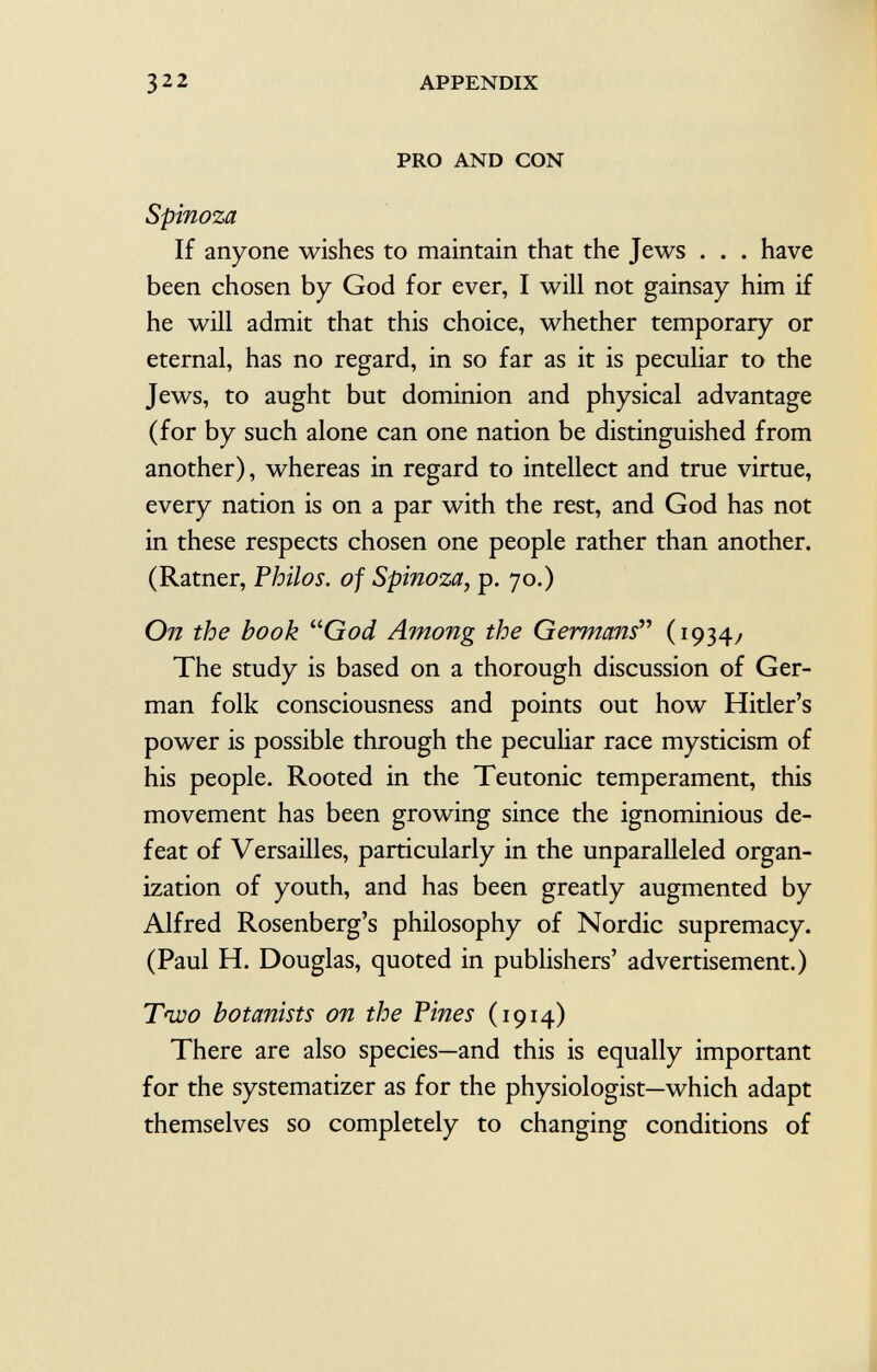 PRO AND CON Spinoza If anyone wishes to maintain that the Jews . . . have been chosen by God for ever, I will not gainsay him if he will admit that this choice, whether temporary or eternal, has no regard, in so far as it is peculiar to the Jews, to aught but dominion and physical advantage (for by such alone can one nation be distinguished from another), whereas in regard to intellect and true virtue, every nation is on a par with the rest, and God has not in these respects chosen one people rather than another. (Ratner, Philos, of Spinoza, p. 70.) On the book God Among the Germans''' (1934/ The study is based on a thorough discussion of Ger man folk consciousness and points out how Hitler's power is possible through the peculiar race mysticism of his people. Rooted in the Teutonic temperament, this movement has been growing since the ignominious de feat of Versailles, particularly in the unparalleled organ ization of youth, and has been greatly augmented by Alfred Rosenberg's philosophy of Nordic supremacy. (Paul H. Douglas, quoted in publishers' advertisement.) Two botanists on the Vines (1914) There are also species—and this is equally important for the systematizer as for the physiologist—which adapt themselves so completely to changing conditions of