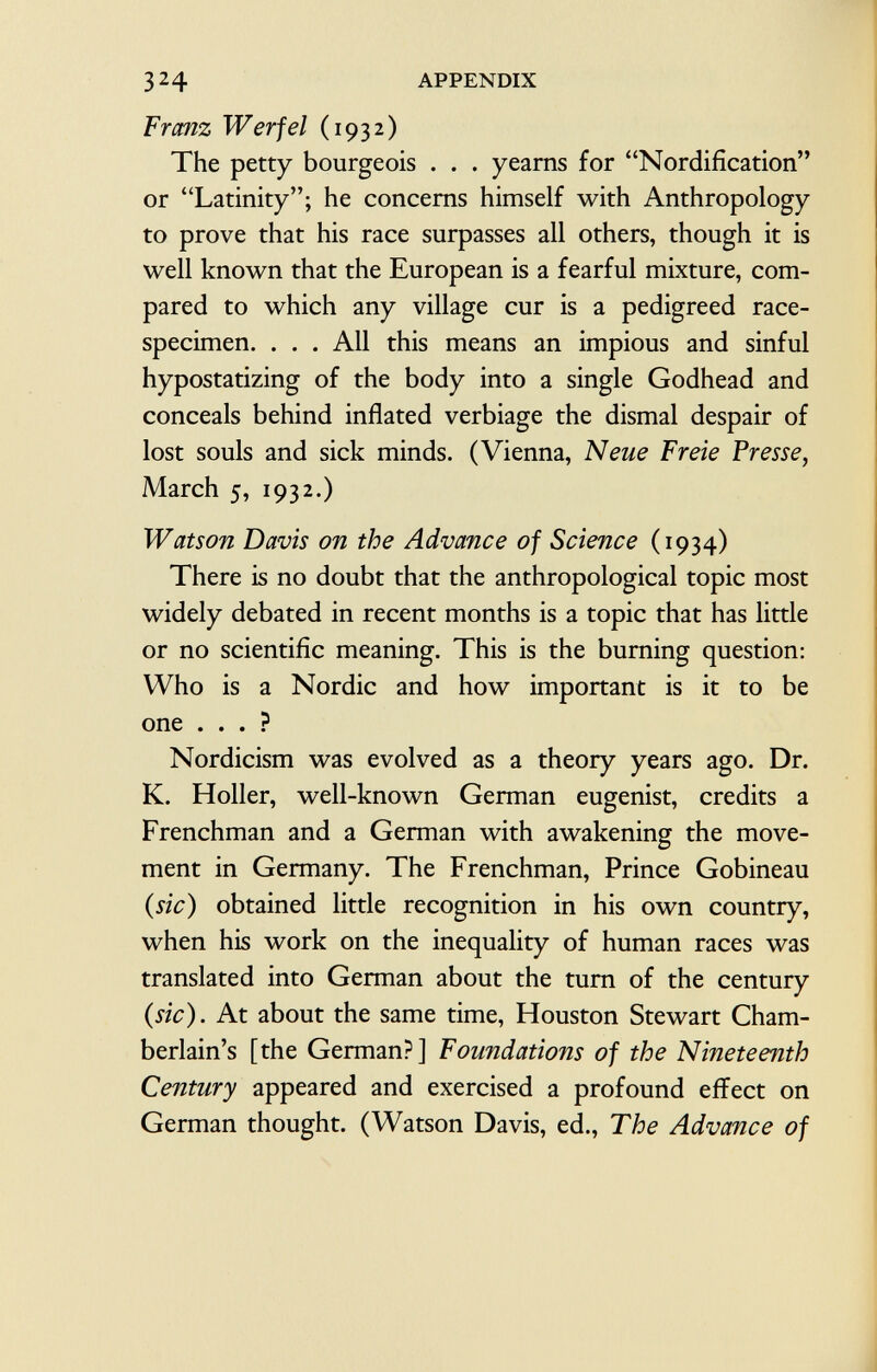 Franz Werf el (1932) The petty bourgeois . . . yearns for Nordification or Latinity; he concerns himself with Anthropology to prove that his race surpasses all others, though it is well known that the European is a fearful mixture, com pared to which any village cur is a pedigreed race- specimen. . . . All this means an impious and sinful hypostatizing of the body into a single Godhead and conceals behind inflated verbiage the dismal despair of lost souls and sick minds. (Vienna, Neue Freie Presse, March 5, 1932.) Watson Davis on the Advance of Science (1934) There is no doubt that the anthropological topic most widely debated in recent months is a topic that has little or no scientific meaning. This is the burning question: Who is a Nordic and how important is it to be one ... ? Nordicism was evolved as a theory years ago. Dr. K. Holler, well-known German eugenist, credits a Frenchman and a German with awakening the move ment in Germany. The Frenchman, Prince Gobineau (sic) obtained little recognition in his own country, when his work on the inequality of human races was translated into German about the turn of the century (sic). At about the same time, Houston Stewart Cham berlain's [the German?] Foundatio?is of the Nineteenth Century appeared and exercised a profound effect on German thought. (Watson Davis, ed., The Advance of