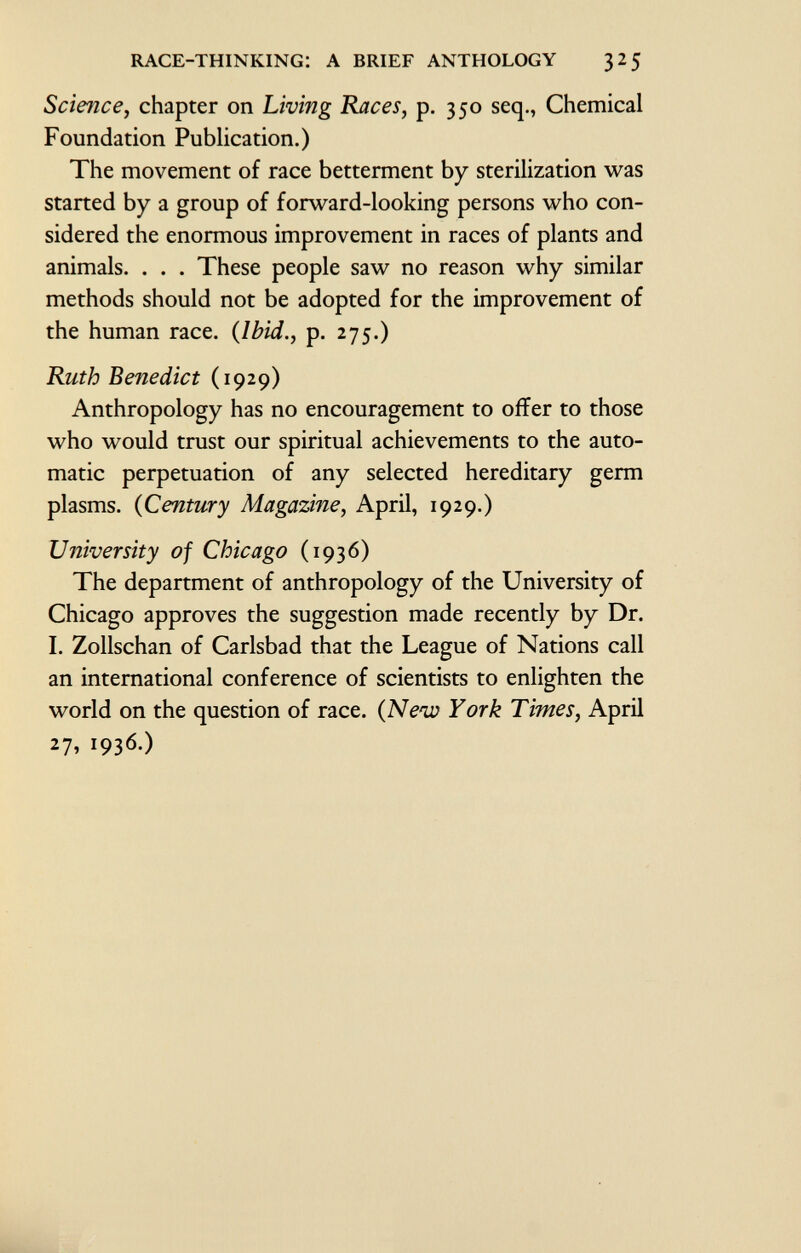 Science, chapter on Living Races, p. 350 seq., Chemical Foundation Publication.) The movement of race betterment by sterilization was started by a group of forward-looking persons who con sidered the enormous improvement in races of plants and animals. . . . These people saw no reason why similar methods should not be adopted for the improvement of the human race. ( Ibid., p. 275.) Ruth Benedict (1929) Anthropology has no encouragement to offer to those who would trust our spiritual achievements to the auto matic perpetuation of any selected hereditary germ plasms. ( Century Magazine, April, 1929.) University of Chicago (1936) The department of anthropology of the University of Chicago approves the suggestion made recently by Dr. I. Zollschan of Carlsbad that the League of Nations call an international conference of scientists to enlighten the world on the question of race. {Neiv York Times, April 27, 1936.)