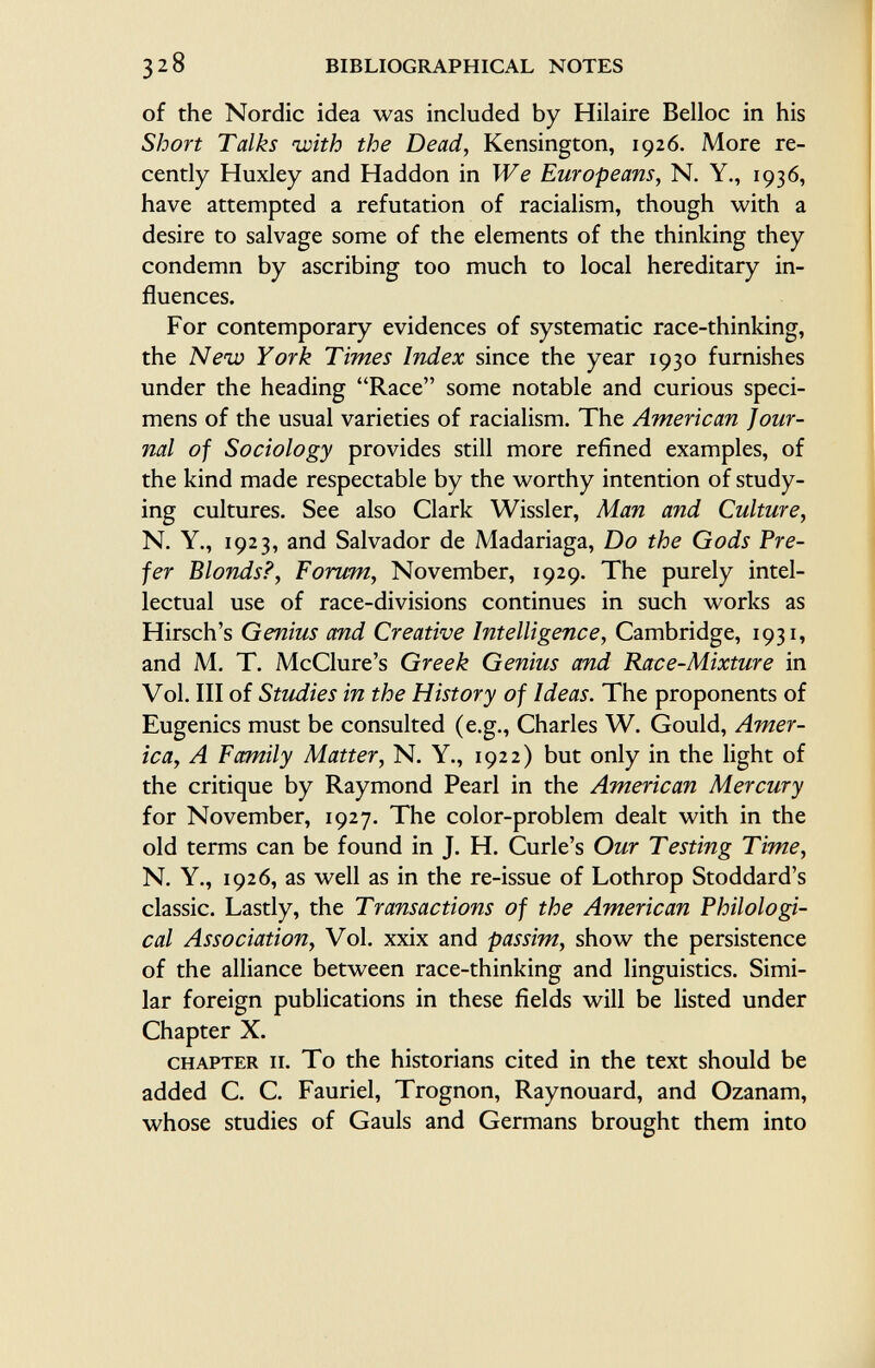 of the Nordic idea was included by Hilaire Belloc in his Short Talks with the Dead, Kensington, 1926. More re cently Huxley and Haddon in We Europeans, N. Y., 1936, have attempted a refutation of racialism, though with a desire to salvage some of the elements of the thinking they condemn by ascribing too much to local hereditary in fluences. For contemporary evidences of systematic race-thinking, the New York Times Index since the year 1930 furnishes under the heading Race some notable and curious speci mens of the usual varieties of racialism. The American jour nal of Sociology provides still more refined examples, of the kind made respectable by the worthy intention of study ing cultures. See also Clark Wissler, Man and Culture, N. Y., 1923, and Salvador de Madariaga, Do the Gods Pre fer Blonds?, Forum, November, 1929. The purely intel lectual use of race-divisions continues in such works as Hirsch's Genius and Creative Intelligence, Cambridge, 1931, and M. T. McClure's Greek Genius and Race-Mixture in Vol. Ill of Studies in the History of Ideas. The proponents of Eugenics must be consulted (e.g., Charles W. Gould, Amer icay A Family Matter, N. Y., 1922) but only in the light of the critique by Raymond Pearl in the American Mercury for November, 1927. The color-problem dealt with in the old terms can be found in J. H. Curie's Our Testing Time, N. Y., 1926, as well as in the re-issue of Lothrop Stoddard's classic. Lastly, the Transactions of the American Philologi cal Association, Vol. xxix and passim, show the persistence of the alliance between race-thinking and linguistics. Simi lar foreign publications in these fields will be listed under Chapter X. chapter n. To the historians cited in the text should be added C. C. Fauriel, Trognon, Raynouard, and Ozanam, whose studies of Gauls and Germans brought them into