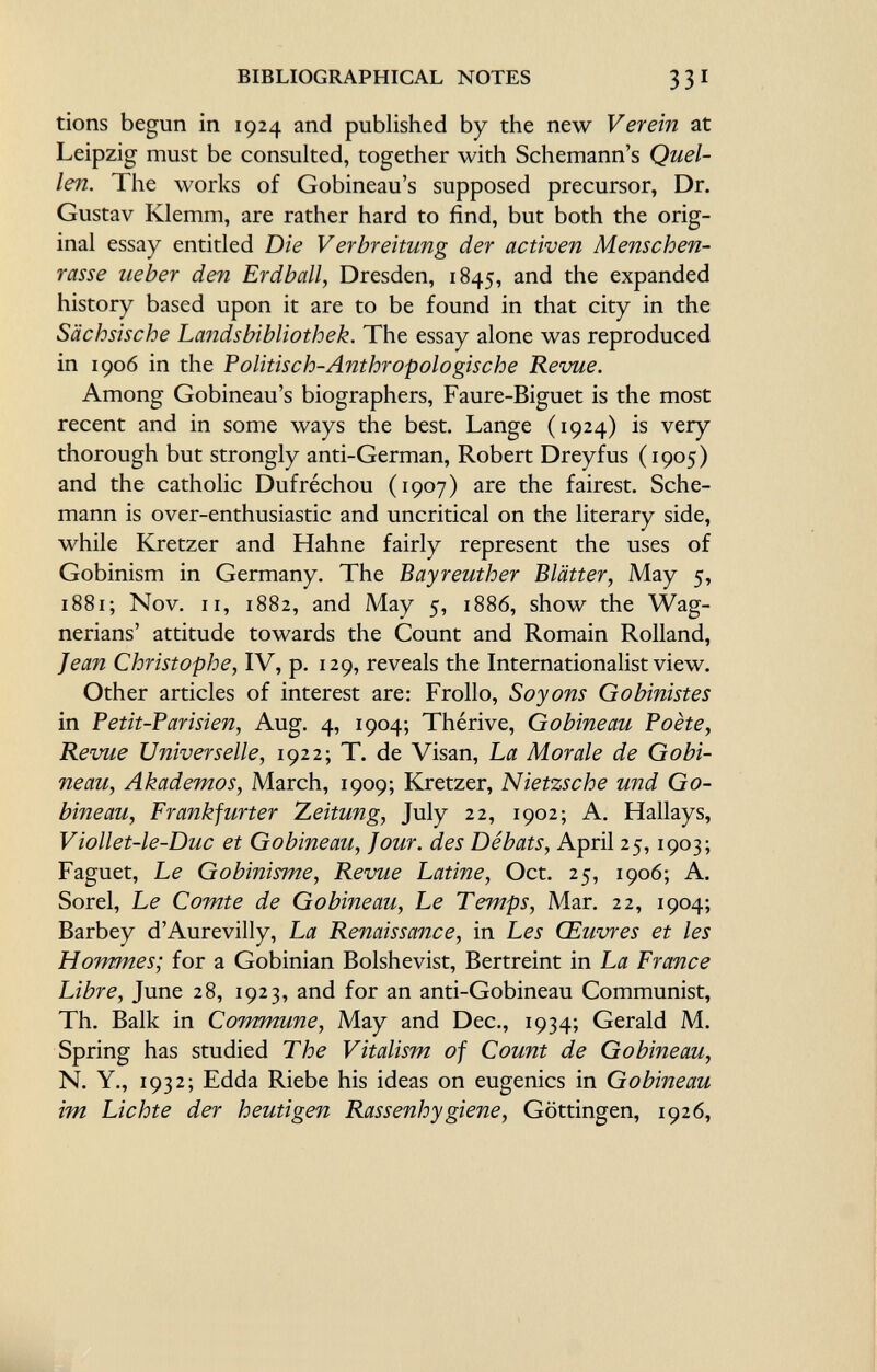 tions begun in 1924 and published by the new Verein at Leipzig must be consulted, together with Schemann's Quel len. The works of Gobineau's supposed precursor, Dr. Gustav Klemm, are rather hard to find, but both the orig inal essay entitled Die V er breitung der activen Menschen rasse ueber den Erdball, Dresden, 1845, and the expanded history based upon it are to be found in that city in the Sächsische Landsbibliothek. The essay alone was reproduced in 1906 in the Politisch-Anthropologische Revue. Among Gobineau's biographers, Faure-Biguet is the most recent and in some ways the best. Lange (1924) is very thorough but strongly anti-German, Robert Dreyfus (1905) and the catholic Dufréchou (1907) are the fairest. Sche mann is over-enthusiastic and uncritical on the literary side, while Kretzer and Hahne fairly represent the uses of Gobinism in Germany. The Bayreuther Blätter, May 5, 1881 ; Nov. il, 1882, and May 5, 1886, show the Wag- nerians' attitude towards the Count and Romain Rolland, Jean Christophe, IV, p. 129, reveals the Internationalist view. Other articles of interest are: Frollo, Soyons Gobinistes in Petit-Parisien , Aug. 4, 1904; Thérive, Gobineau Poète, Revue Universelle, 1922; T. de Visan, La Morale de Gobi neau, Akademos, March, 1909; Kretzer, Nietzsche und Go bineau, Frankfurter Zeitung, July 22, 1902; A. Hallays, Viollet-le-Duc et Gobineau, Jour, des Débats, April 25,1903; Faguet, Le Gobinisme, Revue Latine, Oct. 25, 1906; A. Sorel, Le Comte de Gobineau, Le Temps, Mar. 22, 1904; Barbey d'Aurevilly, La Renaissance, in Les Œuvres et les Hommes; for a Gobinian Bolshevist, Bertreint in La France Libre , June 28, 1923, and for an anti-Gobineau Communist, Th. Balk in Commune, May and Dec., 1934; Gerald M. Spring has studied The Vitalism of Count de Gobineau, N. Y., 1932; Edda Riebe his ideas on eugenics in Gobineau im Lichte der heutigen Rassenhygiene, Göttingen, 1926,