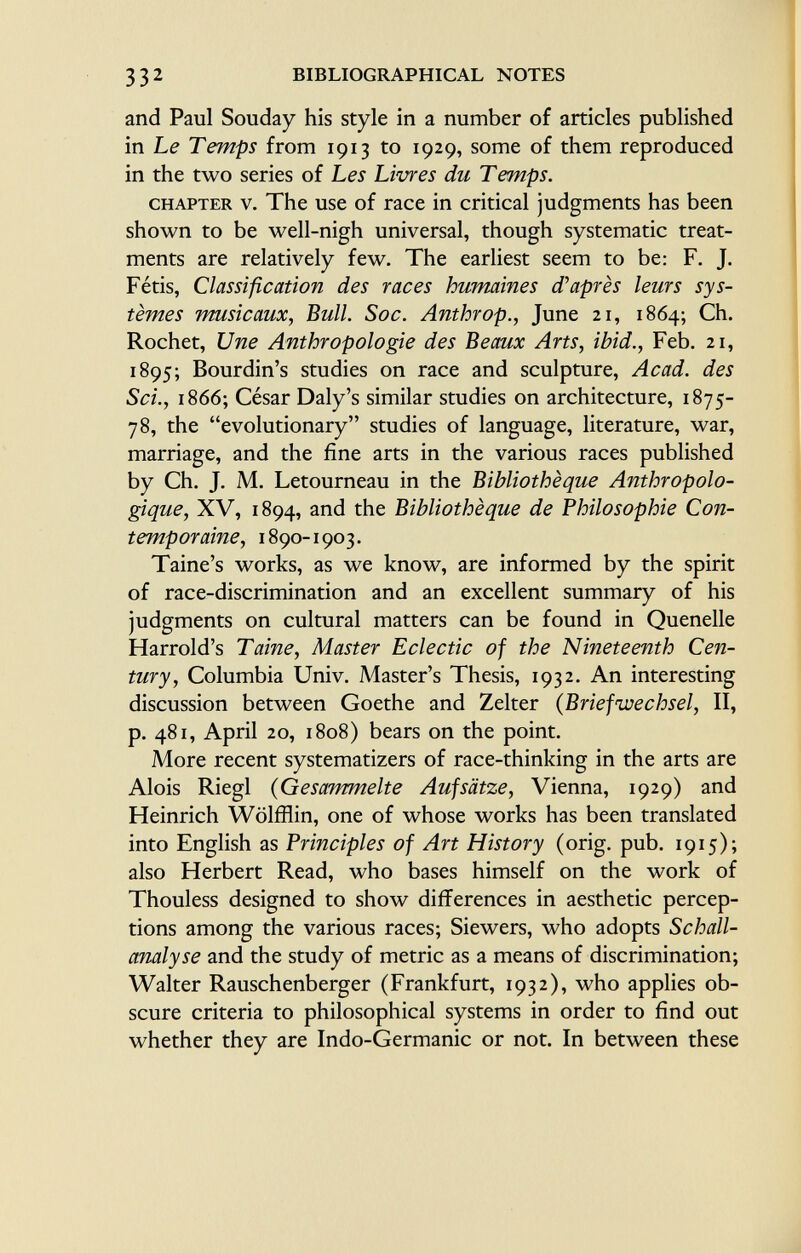 and Paul Souday his style in a number of articles published in Le Temps from 1913 to 1929, some of them reproduced in the two series of Les Limes du Temps. chapter v. The use of race in critical judgments has been shown to be well-nigh universal, though systematic treat ments are relatively few. The earliest seem to be: F. J. Fétis, Classification des races humaines d'après leurs sys tèmes musicaux, Bull. Soc. Anthrop., June 21, 1864; Ch. Rochet, Une Anthropologie des Beaux Arts, ibid., Feb. 21, 1895; Bourdin's studies on race and sculpture, Acad, des Sci., 1866; César Daly's similar studies on architecture, 1875- 78, the evolutionary studies of language, literature, war, marriage, and the fine arts in the various races published by Ch. J. M. Letourneau in the Bibliothèque Anthropolo gique, XV, 1894, an d the Bibliothèque de Philosophie Con temporaine, 1890-1903. Taine's works, as we know, are informed by the spirit of race-discrimination and an excellent summary of his judgments on cultural matters can be found in Quenelle Harrold's Taine, Master Eclectic of the Nineteenth Cen tury, Columbia Univ. Master's Thesis, 1932. An interesting discussion between Goethe and Zelter ( Briefwechsel, II, p. 481, April 20, 1808) bears on the point. More recent systematizers of race-thinking in the arts are Alois Riegl ( Gesammelte Aufsätze, Vienna, 1929) and Heinrich Wölfflin, one of whose works has been translated into English as Principles of Art History (orig. pub. 1915); also Herbert Read, who bases himself on the work of Thouless designed to show differences in aesthetic percep tions among the various races; Siewers, who adopts Schall analyse and the study of metric as a means of discrimination; Walter Rauschenberger (Frankfurt, 1932), who applies ob scure criteria to philosophical systems in order to find out whether they are Indo-Germanic or not. In between these