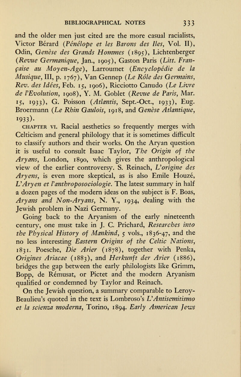 and the older men just cited are the more casual racialists, Victor Bérard ( Pénélope et les Barons des Iles, Vol. II), Odin, Genèse des Grands Hommes (1895), Lichtenberger (Revue Germanique, Jan., 1905), Gaston Paris (Litt. Fran çaise au Moyen-Age), Larroumet ( Encyclopédie de la Musique, III, p. 1767), Van Gennep (Le Rôle des Germains, Rev. des Idées, Feb. 15, 1906), Ricciotto Canudo (Le Livre de rEvolution, 1908), Y. M. Goblet (Revue de Paris, Mar. 1 5, 1933), G. Poisson (Atlantis, Sept.-Oct., 1933), Eug. Broermann (Le Rhin Gaulois, 1918, and Genèse Atlantique, J 93 3)• chapter vi. Racial aesthetics so frequently merges with Celticism and general philology that it is sometimes difficult to classify authors and their works. On the Aryan question it is useful to consult Isaac Taylor, The Origin of the Aryans, London, 1890, which gives the anthropological view of the earlier controversy. S. Reinach, L'origine des Aryens, is even more skeptical, as is also Emile Houzé, L'Aryen et Vanthroposociologie. The latest summary in half a dozen pages of the modern ideas on the subject is F. Boas, Aryans and Non-Aryans, N. Y., 1934, dealing with the Jewish problem in Nazi Germany. Going back to the Aryanism of the early nineteenth century, one must take in J. C. Prichard, Researches into the Physical History of Mankind, 5 vols., 1836-47, and the no less interesting Eastern Origins of the Celtic Nations, 1831. Poesche, Die Arier (1878), together with Penka, Origines Ariacae (1883), and Herkunft der Arier (1886), bridges the gap between the early philologists like Grimm, Bopp, de Rémusat, or Pictet and the modern Aryanism qualified or condemned by Taylor and Reinach. On the Jewish question, a summary comparable to Leroy- Beaulieu's quoted in the text is Lombroso's L' Antisemitismo et la scienza moderna, Torino, 1894. Early American Jews