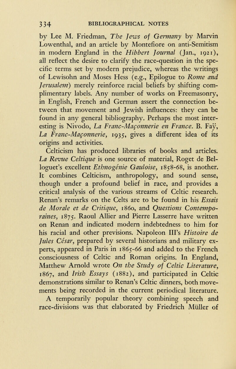 by Lee M. Friedman, The Jews of Germany by Marvin Lowenthal, and an article by Montefiore on anti-Semitism in modern England in the Hibbert Journal (Jan., 1921), all reflect the desire to clarify the race-question in the spe cific terms set by modern prejudice, whereas the writings of Lewisohn and Moses Hess (e.g., Epilogue to Rome and Jerusalem ) merely reinforce racial beliefs by shifting com plimentary labels. Any number of works on Freemasonry, in English, French and German assert the connection be tween that movement and Jewish influences: they can be found in any general bibliography. Perhaps the most inter esting is Nivodo, La Franc-Maçonnerie en France. B. Fay, La Franc-Maçonnerie, 1935, gives a different idea of its origins and activities. Celticism has produced libraries of books and articles. La Revue Celtique is one source of material, Roget de Bel- loguet's excellent Ethnogénie Gauloise, 1858-68, is another. It combines Celticism, anthropology, and sound sense, though under a profound belief in race, and provides a critical analysis of the various streams of Celtic research. Renan's remarks on the Celts are to be found in his Essais de Morale et de Critique, i860, and Questions Contempo raines, 1875. Raoul Allier and Pierre Lasserre have written on Renan and indicated modern indebtedness to him for his racial and other previsions. Napoleon Ill's Histoire de Jules César, prepared by several historians and military ex perts, appeared in Paris in 1865-66 and added to the French consciousness of Celtic and Roman origins. In England, Matthew Arnold wrote On the Study of Celtic Literature, 1867, and Irish Essays (1882), and participated in Celtic demonstrations similar to Renan's Celtic dinners, both move ments being recorded in the current periodical literature. A temporarily popular theory combining speech and race-divisions was that elaborated by Friedrich Müller of
