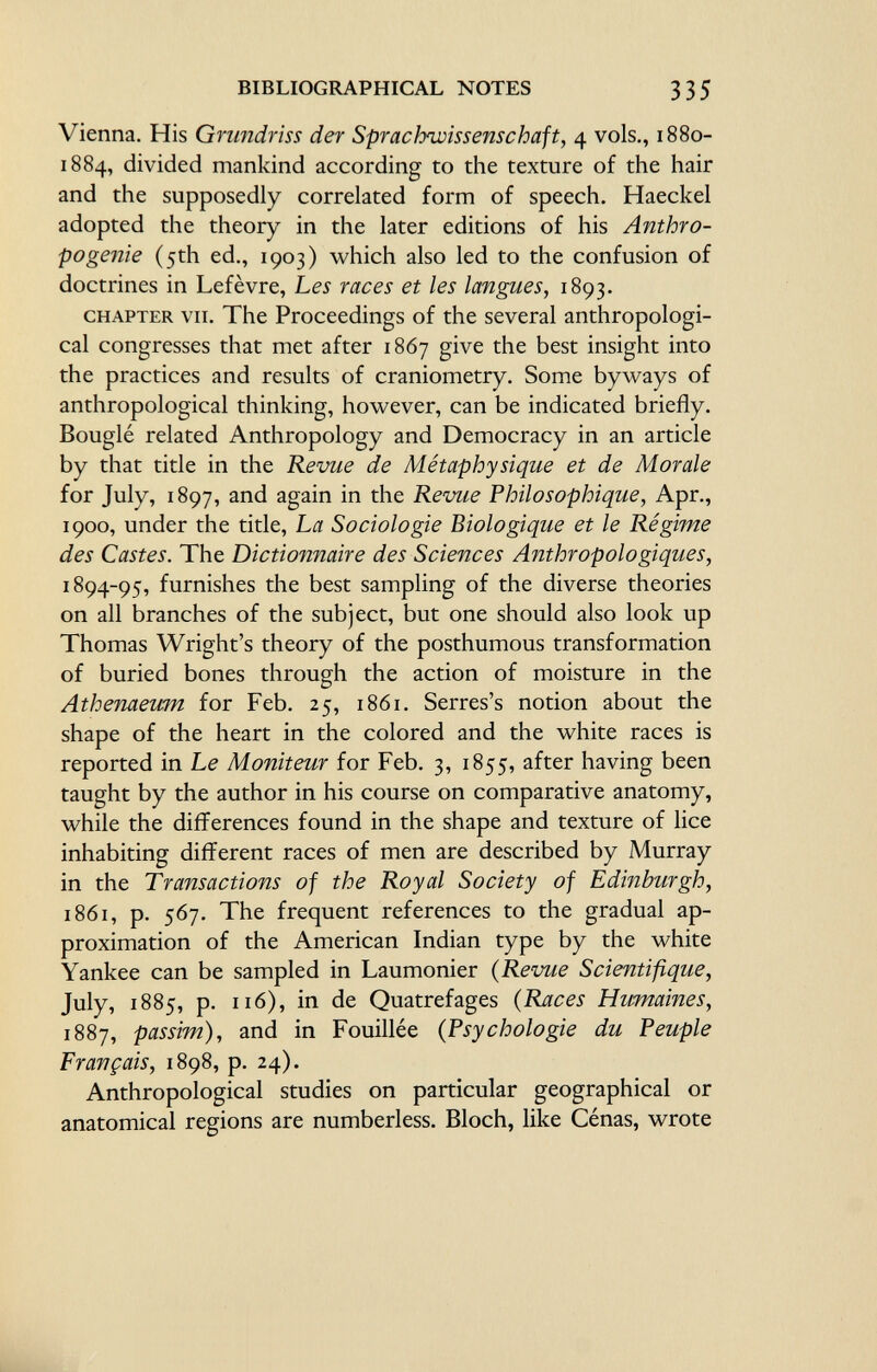 Vienna. His Grundriss der Sprachwissenschaft, 4 vols., 1880- 1884, divided mankind according to the texture of the hair and the supposedly correlated form of speech. Haeckel adopted the theory in the later editions of his Anthro- pogeîiie (5th ed., 1903) which also led to the confusion of doctrines in Lefèvre, Les races et les langues, 1893. chapter vu. The Proceedings of the several anthropologi cal congresses that met after 1867 give the best insight into the practices and results of craniometry. Some byways of anthropological thinking, however, can be indicated briefly. Bouglé related Anthropology and Democracy in an article by that title in the Revue de Métaphysique et de Morale for July, 1897, and again in the Revue Philosophique, Apr., 1900, under the title, La Sociologie Biologique et le Régime des Castes. The Dictionnaire des Sciences Anthropologiques, 1894-95, furnishes the best sampling of the diverse theories on all branches of the subject, but one should also look up Thomas Wright's theory of the posthumous transformation of buried bones through the action of moisture in the Athenaeum for Feb. 25, 1861. Serres's notion about the shape of the heart in the colored and the white races is reported in Le Moniteur for Feb. 3, 1855, after having been taught by the author in his course on comparative anatomy, while the differences found in the shape and texture of lice inhabiting different races of men are described by Murray in the Transactions of the Royal Society of Edinburgh, 1861, p. 567. The frequent references to the gradual ap proximation of the American Indian type by the white Yankee can be sampled in Laumonier ( Revue Scientifique, July, 1885, p. 116), in de Quatrefages ( Races Humaines, 1887, passim), and in Fouillée ( Psychologie du Peuple Français, 1898, p. 24). Anthropological studies on particular geographical or anatomical regions are numberless. Bloch, like Cénas, wrote