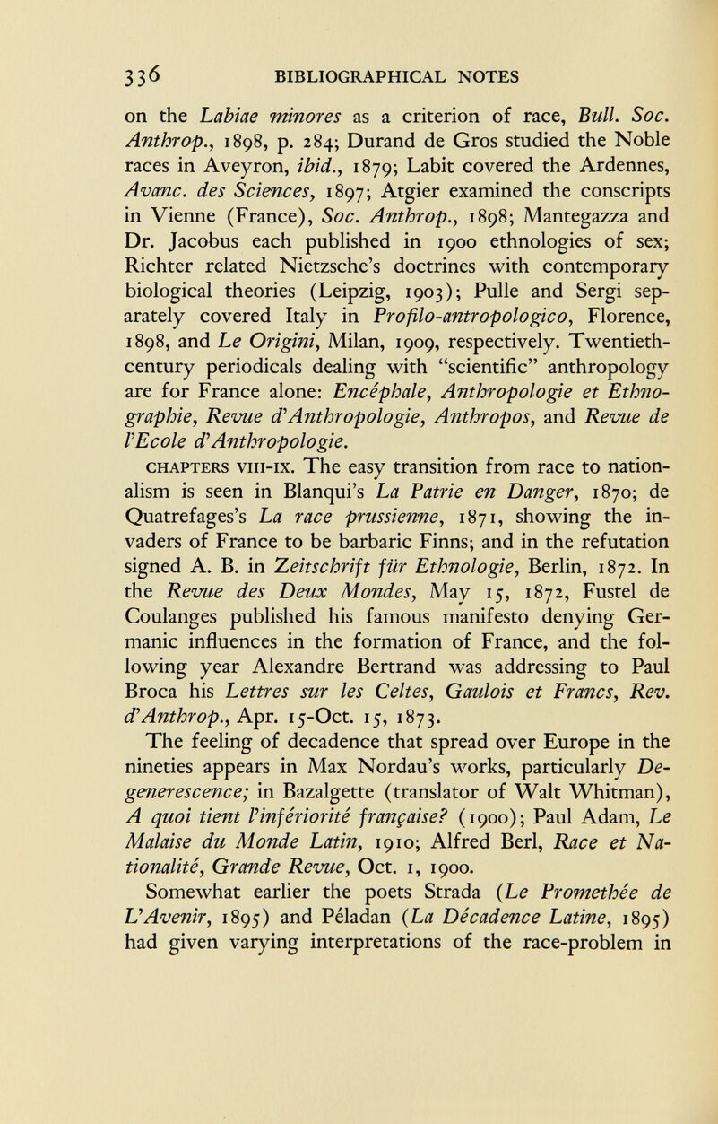 on the Lahiae minores as a criterion of race, Bull. Soc. Anthrop., 1898, p. 284; Durand de Gros studied the Noble races in Aveyron, ibid., 1879; Labit covered the Ardennes, Avane, des Sciences, 1897; Atgier examined the conscripts in Vienne (France), Soc. Anthrop., 1898; Mantegazza and Dr. Jacobus each published in 1900 ethnologies of sex; Richter related Nietzsche's doctrines with contemporary biological theories (Leipzig, 1903); Pulle and Sergi sep arately covered Italy in Profilo-antropologico, Florence, 1898, and Le Origini, Milan, 1909, respectively. Twentieth- century periodicals dealing with scientific anthropology are for France alone: Encéphale, Anthropologie et Ethno graphie, Revue d'Anthropologie, Anthropos, and Revue de l'Ecole d'Anthropologie. chapters viii-ix. The easy transition from race to nation alism is seen in Blanqui's La Patrie en Danger, 1870; de Quatrefages's La race prussienne, 1871, showing the in vaders of France to be barbaric Finns; and in the refutation signed A. B. in Zeitschrift für Ethnologie, Berlin, 1872. In the Revue des Deux Mondes, May 15, 1872, Fustel de Coulanges published his famous manifesto denying Ger manic influences in the formation of France, and the fol lowing year Alexandre Bertrand was addressing to Paul Broca his Lettres sur les Celtes, Gaidois et Francs, Rev. d'Anthrop., Apr. 15-Oct. 15, 1873. The feeling of decadence that spread over Europe in the nineties appears in Max Nordau's works, particularly De- generescence; in Bazalgette (translator of Walt Whitman), A quoi tient Vinfériorité française? (1900); Paul Adam, Le Malaise du Monde Latin, 1910; Alfred Beri, Race et Na tionalité, Grande Revue, Oct. i, 1900. Somewhat earlier the poets Strada (Le Promethée de L'Avenir, 1895) and Péladan (La Décadence Latine, 1895) had given varying interpretations of the race-problem in