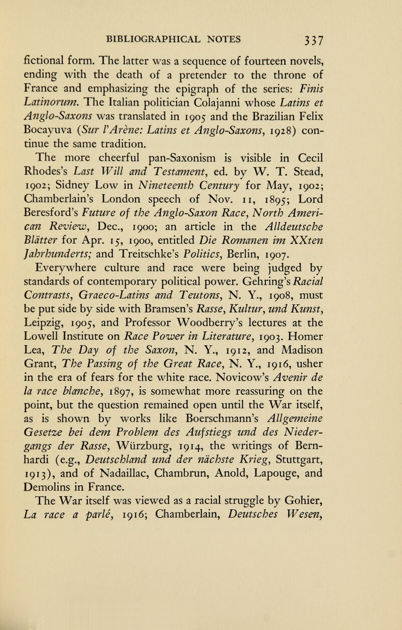 fictional form. The latter was a sequence of fourteen novels, ending with the death of a pretender to the throne of France and emphasizing the epigraph of the series: Finis Latinorum. The Italian politician Colajanni whose Latins et Anglo-Saxons was translated in 1905 and the Brazilian Felix Bocayuva ( Sur /'Arène: Latins et Anglo-Saxons, 1928) con tinue the same tradition. The more cheerful pan-Saxonism is visible in Cecil Rhodes's Last Will and Testament, ed. by W. T. Stead, 1902; Sidney Low in Nineteenth Century for May, 1902; Chamberlain's London speech of Nov. 11, 1895; Lord Beresford's Future of the Anglo-Saxon Race, North Ameri can Review, Dec., 1900; an article in the Alldeutsche Blätter for Apr. 15, 1900, entitled Die Romanen im XXten Jahrhunderts; and Treitschke's Politics, Berlin, 1907. Everywhere culture and race were being judged by standards of contemporary political power. Gehring's Racial Contrasts, Graeco-Latins and Teutons, N. Y., 1908, must be put side by side with Bramsen's Rasse, Kultur, und Kunst, Leipzig, 1905, and Professor Woodberry's lectures at the Lowell Institute on Race Power in Literature, 1903. Homer Lea, The Day of the Saxon, N. Y., 1912, and Madison Grant, The Passing of the Great Race, N. Y., 1916, usher in the era of fears for the white race. Novicow's Avenir de la race blanche, 1897, is somewhat more reassuring on the point, but the question remained open until the War itself, as is shown by works like Boerschmann's Allgemeine Gesetze bei dem Problem des Aufstiegs und des Nieder gangs der Rasse, Würzburg, 1914, the writings of Bern- hardi (e.g., Deutschland und der nächste Krieg, Stuttgart, 1913), and of Nadaillac, Chambrun, Anold, Lapouge, and Demolins in France. The War itself was viewed as a racial struggle by Gohier, La race a parlé, 1916; Chamberlain, Deutsches Wesen,
