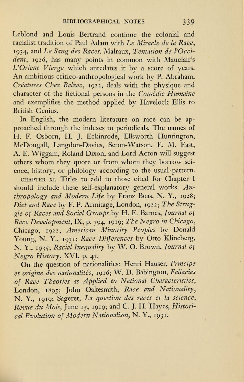Leblond and Louis Bertrand continue the colonial and racialist tradition of Paul Adam with Le Miracle de la Race, 1934, and Le Sang des Races. Malraux, Tentation de VOcci- dent, 1926, has many points in common with Mauclair's L'Orient Vierge which antedates it by a score of years. An ambitious critico-anthropological work by P. Abraham, Créatures Chez Balzac, 1922, deals with the physique and character of the fictional persons in the Comédie Humaine and exemplifies the method applied by Havelock Ellis to British Genius. In English, the modern literature on race can be ap proached through the indexes to periodicals. The names of H. F. Osborn, H. J. Eckinrode, Ellsworth Huntington, McDougall, Langdon-Davies, Seton-Watson, E. M. East, A. E. Wiggam, Roland Dixon, and Lord Acton will suggest others whom they quote or from whom they borrow sci ence, history, or philology according to the usual-pattern. chapter xi. Titles to add to those cited for Chapter I should include these self-explanatory general works: An thropology and Modern Life by Franz Boas, N. Y., 1928; Diet and Race by F. P. Armitage, London, 1922; The Strug gle of Races and Social Groups by H. E. Barnes, Journal of Race Development, IX, p. 394, 1919; The Negro in Chicago, Chicago, 1922; American Minority Peoples by Donald Young, N. Y., 1931 ; Race Differences by Otto Klineberg, N. Y., 1935; Racial Inequality by W. O. Brown, Journal of Negro History, XVI, p. 43. On the question of nationalities: Henri Hauser, Principe et origine des nationalités, 1916; W. D. Babington, Fallacies of Race Theories as Applied to National Characteristics, London, 1895; John Oakesmith, Race and Nationality, N. Y., 19 19; Sageret, La question des races et la science, Revue du Mois, June 15, 19 19; and C. J. H. Hayes, Histori cal Evolution of Modern Nationalism, N. Y., 1931.