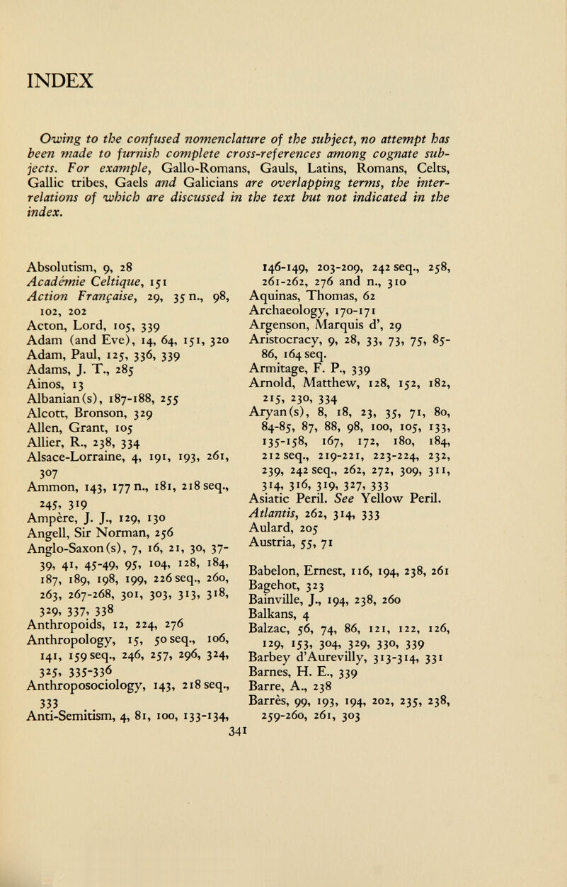 INDEX Owing to the contused nomenclature of the subject, no attempt has been made to furnish complete cross-references among cognate sub jects. For example , Gallo-Romans, Gauls, Latins, Romans, Celts, Gallic tribes, Gaels and Galicians are overlapping terms, the inter relations of which are discussed in the text but not indicated in the index. Absolutism, 9, 28 Académie Celtique, 151 Action Française, 29, 35 n., 98, 102, 202 Acton, Lord, 105, 339 Adam (and Eve), 14, 64, 151, 320 Adam, Paul, 125, 336, 339 Adams, J. T., 285 Ainos, 13 Albanian(s), 187-188, 255 Alcott, Bronson, 329 Allen, Grant, 105 Allier, R., 238, 334 Alsace-Lorraine, 4, 191, 193, 261, 307 Ammon, 143, 177 n., 181, 218 seq., 245> 319 Ampère, J. J., 129, 130 Angeli, Sir Norman, 256 Anglo-Saxon (s), 7, 16, 21, 30, 37- 39, 41, 45-49, 95, 104, 128, 184, 187, 189, 198, 199, 226 seq., 260, 263, 267-268, 301, 303, 313, 318, 329, 337 : 338 Anthropoids, 12, 224, 276 Anthropology, 15, 50 seq., 106, 141, 159 seq., 246, 257, 296, 324, 325, 335-336 Anthroposociology, 143, 218 seq., 333 Anti-Semitism, 4, 81, 100, 133-134, 146-149, 203-209, 242 seq., 258, 261-262, 276 and n., 310 Aquinas, Thomas, 62 Archaeology, 170-171 Argenson, Marquis d', 29 Aristocracy, 9, 28, 33, 73, 75, 85- 86, 164 seq. Armitage, F. P., 339 Arnold, Matthew, 128, 152, 182, 215, 230, 334 Aryan (s), 8, 18, 23, 35, 71, 80, 84-85, 87, 88, 98, 100, 105, 133, 135-158, 167, 172, 180, 184, 212 seq., 219-221, 223-224, 232, 239, 242 seq., 262, 272, 309, 311, 314, 316, 319, 327, 333 Asiatic Peril. See Yellow Peril. Atlantis, 262 , 314, 333 Aulard, 205 Austria, 55, 71 Babelon, Ernest, 116, 194, 238, 261 Bagehot, 323 Bainville, J., 194, 238, 260 Balkans, 4 Balzac, 56, 74, 86, 121, 122, 126, 129, 153, 304, 329, 330, 339 Barbey d Aurevilly, 313-314, 331 Barnes, H. E., 339 Barre, A., 238 Barrés, 99, 193, 194, 202, 235, 238, 259-260, 261, 303