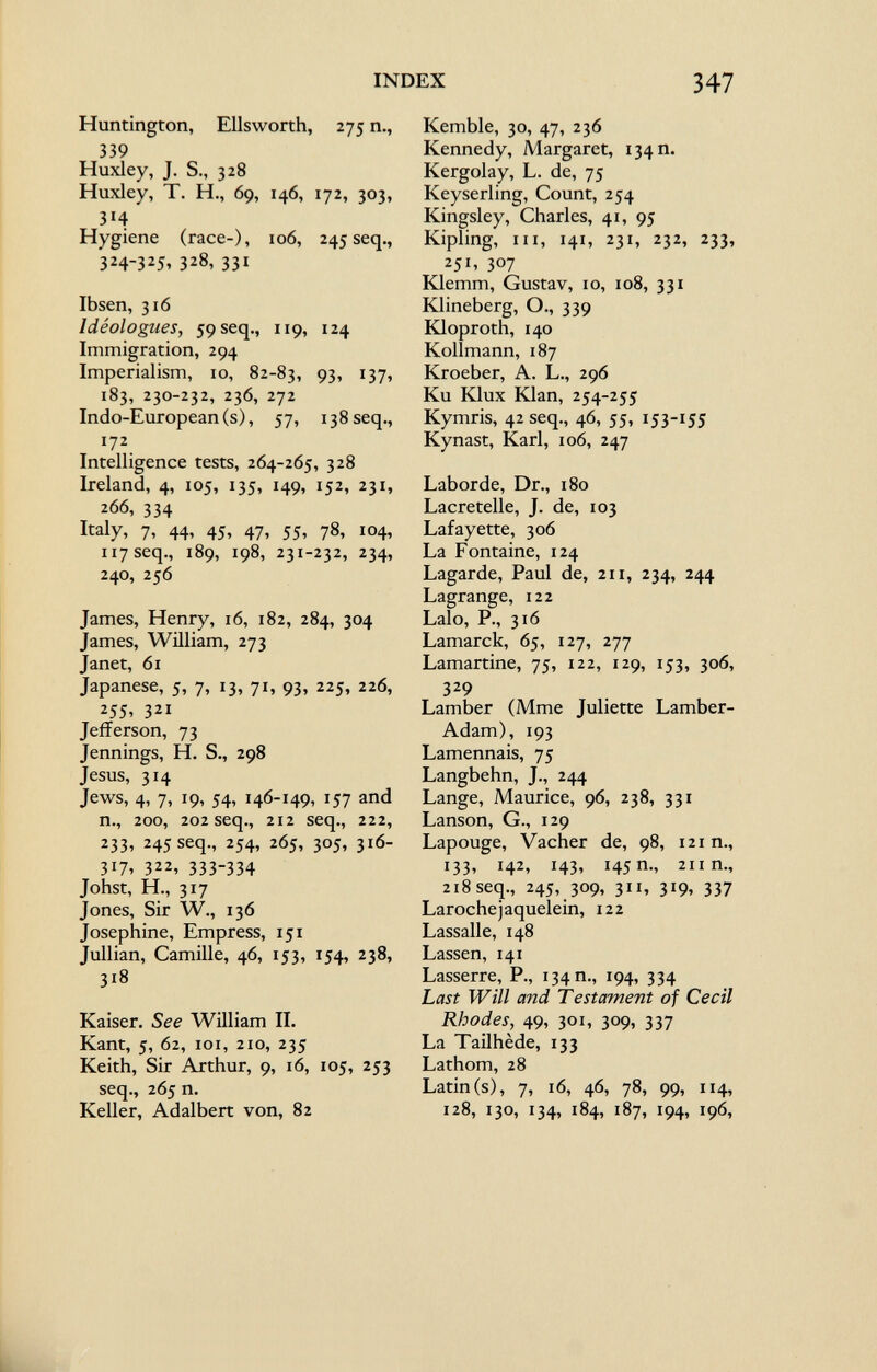 Huntington, Ellsworth, 275 n., 339 Huxley, J. S., 328 Huxley, T. H., 69, 146, 172, 303, 3M Hygiene (race-), 106, 245 seq., 324-325, 328, 331 Ibsen, 316 Idéologues, 59 seq., 119, 124 Immigration, 294 Imperialism, 10, 82-83, 93, 137, 183, 230-232, 236, 272 Indo-European (s), 57, 138 seq., i7 2 _ Intelligence tests, 264-265, 328 Ireland, 4, 105, 135, 149, 152, 231, 266, 334 Italy, 7, 44, 45, 47, 55, 78, 104, 117 seq., 189, 198, 231-232, 234, 240, 256 James, Henry, 16, 182, 284, 304 James, William, 273 Janet, 61 Japanese, 5, 7, 13, 71, 93, 225, 226, *55, 321 Jefferson, 73 Jennings, H. S., 298 Jesus, 314 Jews, 4, 7, 19, 54, 146-149, 157 and n., 200, 202 seq., 212 seq., 222, 233, 245 seq., 254, 265, 305, 316- 317, 322, 333-334 Johst, H., 317 Jones, Sir W., 136 Josephine, Empress, 151 Jullian, Camille, 46, 153, 154, 238, 318 Kaiser. See William II. Kant, 5, 62, 101, 210, 235 Keith, Sir Arthur, 9, 16, 105, 253 seq., 265 n. Keller, Adalbert von, 82 Kemble, 30, 47, 236 Kennedy, Margaret, 134 n. Kergolay, L. de, 75 Keyserling, Count, 254 Kingsley, Charles, 41, 95 Kipling, in, 141, 231, 232, 233, 251» 307 Klemm, Gustav, 10, 108, 331 Klineberg, O., 339 Kloproth, 140 Kollmann, 187 Kroeber, A. L., 296 Ku Klux Klan, 254-255 Kymris, 42 seq., 46, 55, 153-155 Kynast, Karl, 106, 247 Laborde, Dr., 180 Lacretelle, J. de, 103 Lafayette, 306 La Fontaine, 124 Lagarde, Paul de, 211, 234, 244 Lagrange, 122 Lalo, P., 316 Lamarck, 65, 127, 277 Lamartine, 75, 122, 129, 153, 306, 329 Lamber (Mme Juliette Lamber- Adam), 193 Lamennais, 75 Langbehn, J., 244 Lange, Maurice, 96, 238, 331 Lanson, G., 129 Lapouge, Vacher de, 98, 121 n., 133, 142, 143, 145 m, 211 n., 218 seq., 245, 309, 311, 319, 337 Laroche jaquelein, 122 Lassalle, 148 Lassen, 141 Lasserre, P., 134 n., 194, 334 Last Will and Testament of Cecil Rhodes, 49, 301, 309, 337 La Tailhède, 133 Lathom, 28 Latin (s), 7, 16, 46, 78, 99, 114, 128, 130, 134, 184, 187, 194, 196,
