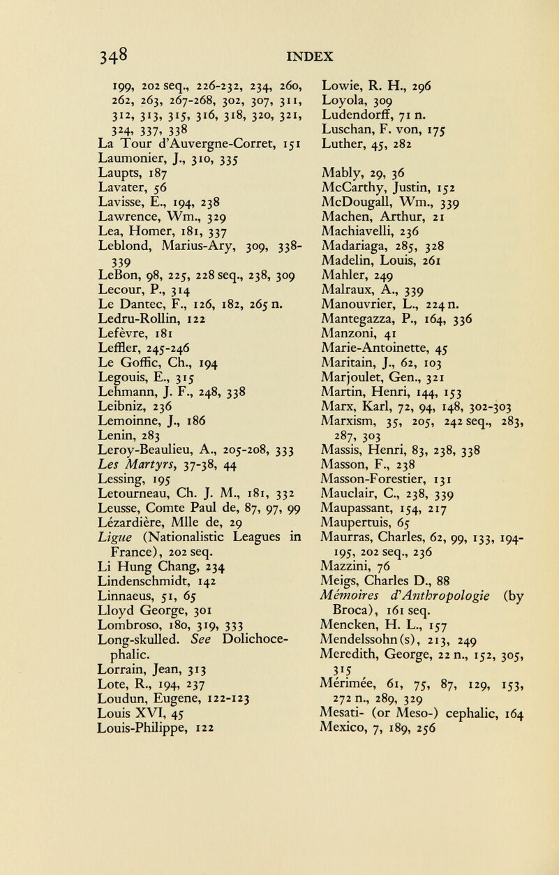 199, 202 seq., 226-232, 234, 260, 262, 263, 267-268, 302, 307, 311, 312, 313, 315, 316, 318, 320, 321, 324, 337, 338 La Tour d'Auvergne-Corret, 151 Laumonier, J., 310, 335 Laupts, 187 Lavater, 56 Lavisse, E., 194, 238 Lawrence, Wm., 329 Lea, Homer, 181, 337 Leblond, Marius-Ary, 309, 338- 339 LeBon, 98, 225, 228 seq., 238, 309 Lecour, P., 314 Le Dantec, F., 126, 182, 265 n. Ledru-Rollin, 122 Lefèvre, 181 Leffler, 245-246 Le Goffic, Ch., 194 Legouis, E., 315 Lehmann, J. F., 248, 338 Leibniz, 236 Lemoinne, J., 186 Lenin, 283 Leroy-Beaulieu, A., 205-208, 333 Les Martyrs, 37-38, 44 Lessing, 195 Letourneau, Ch. J. M., 181, 332 Leusse, Comte Paul de, 87, 97, 99 Lézardière, Mlle de, 29 Ligue (Nationalistic Leagues in France), 202 seq. Li Hung Chang, 234 Lindenschmidt, 142 Linnaeus, 51, 65 Lloyd George, 301 Lombroso, 180, 319, 333 Long-skulled. See Dolichoce phalic. Lorrain, Jean, 313 Lote, R., 194, 237 Loudun, Eugene, 122-123 Louis XVI, 45 Louis-Philippe, 122 Lowie, R. H., 296 Loyola, 309 Ludendorff, 71 n. Luschan, F. von, 175 Luther, 45, 282 Mably, 29, 36 McCarthy, Justin, 152 McDougall, Wm., 339 Machen, Arthur, 21 Machiavelli, 236 Madariaga, 285, 328 Madelin, Louis, 261 Mahler, 249 Malraux, A., 339 Manouvrier, L., 224 n. Mantegazza, P., 164, 336 Manzoni, 41 Marie-Antoinette, 45 Maritain, J., 62, 103 Marjoulet, Gen., 321 Martin, Henri, 144, 153 Marx, Karl, 72, 94, 148, 302-303 Marxism, 35, 205, 242 seq., 283, 287, 303 Massis, Henri, 83, 238, 338 Masson, F., 238 Masson-Forestier, 131 Mauclair, C., 238, 339 Maupassant, 154, 217 Maupertuis, 65 Maurras, Charles, 62, 99, 133, 194- 195, 202 seq., 236 Mazzini, 76 Meigs, Charles D., 88 Mémoires d'Anthropologie (by Broca), 161 seq. Mencken, H. L., 157 Mendelssohn (s), 213, 249 Meredith, George, 22 n., 152, 305, y 5 Mérimée, 61, 75, 87, 129, 153, 272 n., 289, 329 Mesati- (or Meso-) cephalic, 164 Mexico, 7, 189, 256