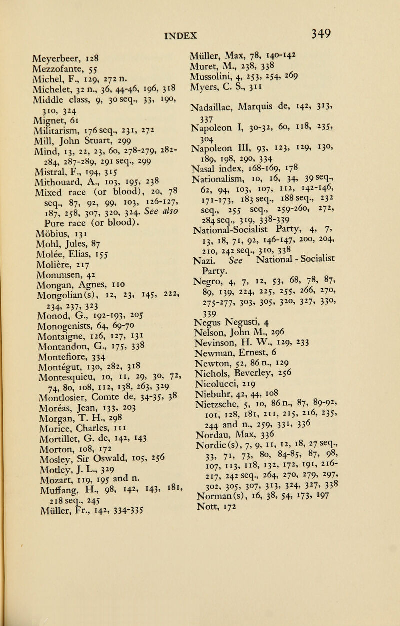 INDEX 349 Meyerbeer, 128 Mezzofante, 55 Michel, F., 129, 27211. Michelet, 3211., 36, 44-46, 196, 318 Middle class, 9, 30 seq., 33, 190, 310, 324 Mignet, 61 Militarism, 176 seq., 231, 272 Mill, John Stuart, 299 Mind, 13, 22, 23, 60, 278-279, 282- 284, 287-289, 291 seq., 299 Mistral, F., 194, 315 Mithouard, A., 103, 195, 238 Mixed race (or blood), 20, 78 seq., 87, 92, 99, 103, 126-127, 187, 258, 307, 320, 324. See also Pure race (or blood). Möbius, 131 Mohl, Jules, 87 Molée, Elias, 155 Molière, 217 Mommsen, 42 Mongan, Agnes, no Mongolian(s), 12, 23, 145, 222, 2 34' 2 37> 3 2 3 Monod, G., 192-193, 205 Monogenists, 64, 69-70 Montaigne, 126, 127, 131 Montandon, G., 175, 338 Montefiore, 334 Montégut, 130, 282, 318 Montesquieu, 10, 11, 29, 30, 72, 74, 80, 108, 112, 138, 263, 329 Montlosier, Comte de, 34-35, 38 Moréas, Jean, 133, 203 Morgan, T. H., 298 Morice, Charles, m Mortillet, G. de, 142, 143 Morton, 108, 172 Mosley, Sir Oswald, 105, 256 Motley, J. L., 329 Mozart, 119, 195 and n. Muffang, H., 98, 142, 143, 181, 218 seq., 245 Müller, Fr., 142, 334-335 Müller, Max, 78, 140-142 Muret, M., 238, 338 Mussolini, 4, 253, 254, 269 Myers, C. S., 311 Nadaillac, Marquis de, 142, 313, 337 Napoleon I, 30-32, 60, 118, 235, 304 Napoleon III, 93, 123, 129, 130, 189, 198, 290, 334 Nasal index, 168-169, 178 Nationalism, 10, 16, 34, 39 seq., 62, 94, 103, 107, 112, 142-146, 171-173, 183 seq., 188 seq., 232 seq., 255 seq., 259-260, 272, 284seq., 319, 338-339 National-Socialist Party, 4, 7, 13, 18, 71, 92, 146-147, 200, 204, 210, 242 seq., 310, 338 Nazi. See National - Socialist Party. Negro, 4, 7, 12, 53, 68, 78, 87, 89, 139, 224, 225, 255, 266, 270, 275-277, 303, 305, 320, 327, 330, 339 Negus Negusti, 4 Nelson, John M., 296 Nevinson, H. W., 129, 233 Newman, Ernest, 6 Newton, 52, 86 n., 129 Nichols, Beverley, 256 Nicolucci, 219 Niebuhr, 42, 44, 108 Nietzsche, 5, 10, 86 n., 87, 89-92, 101, 128, 181, 211, 215, 216, 235, 244 and n., 259, 331, 336 Nordau, Max, 336 Nordic(s), 7, 9, ii, 12, 18, 27 seq., 33» 7 1 » 73» 8 °. 84-85, 87, 98, 107, 113, 118, 132, 172, 191, 216- 217, 242 seq., 264, 270, 279, 297, 302, 305, 307, 313, 324, 327, 338 Norman (s), 16, 38, 54, 173, 197 Nott, 172