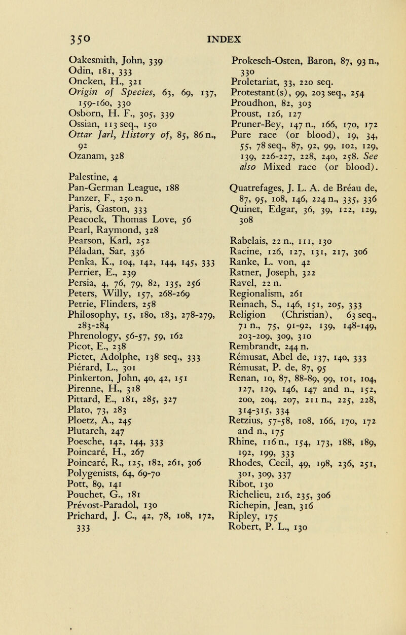 Oakesmith, John, 339 Odin, 181, 333 Oncken, H., 321 Origin of Species, 63, 69, 137, 159-160, 330 Osborn, H. F., 305, 339 Ossian, 113 seq., 150 Ottar J ari, History of, 85, 86 n., 9 2 Ozanam, 328 Palestine, 4 Pan-German League, 188 Panzer, F., 250 n. Paris, Gaston, 333 Peacock, Thomas Love, 56 Pearl, Raymond, 328 Pearson, Karl, 252 Péladan, Sar, 336 Penka, K., 104, 142, 144, 145, 333 Perrier, E., 239 Persia, 4, 76, 79, 82, 135, 256 Peters, Willy, 157, 268-269 Petrie, Flinders, 258 Philosophy, 15, 180, 183, 278-279, 283-284 Phrenology, 56-57, 59, 162 Picot, E., 238 Pictet, Adolphe, 138 seq., 333 Piérard, L., 301 Pinkerton, John, 40, 42, 151 Pirenne, H., 318 Pittard, E., 181, 285, 327 Plato, 73, 283 Ploetz, A., 245 Plutarch, 247 Poesche, 142, 144, 333 Poincaré, H., 267 Poincaré, R., 125, 182, 261, 306 Polygenists, 64, 69-70 Pott, 89, 141 Pouchet, G., 181 Prévost-Paradol, 130 Prichard, J. C., 42, 78, 108, 172, 333 Prokesch-Osten, Baron, 87, 93 n., 33° Proletariat, 33, 220 seq. Protestant (s), 99, 203 seq., 254 Proudhon, 82, 303 Proust, 126, 127 Pruner-Bey, 147 n., 166, 170, 172 Pure race (or blood), 19, 34, 55, 78 seq., 87, 92, 99, 102, 129, 139, 226-227, 228, 240, 258. See also Mixed race (or blood). Quatrefages, J. L. A. de Bréau de, 87, 95, 108, 146, 224 m, 335, 336 Quinet, Edgar, 36, 39, 122, 129, 308 Rabelais, 22 n., in, 130 Racine, 126, 127, 131, 217, 306 Ranke, L. von, 42 Ratner, Joseph, 322 Ravel, 22 n. Regionalism, 261 Reinach, S., 146, 151, 205, 333 Religion (Christian), 63 seq., 71 n., 75, 91-92, 139, 148-149, 203-209, 309, 310 Rembrandt, 244 n. Rémusat, Abel de, 137, 140, 333 Rémusat, P. de, 87, 95 Renan, 10, 87, 88-89, 99' I0I > I0 4' 127, 129, 146, 147 and n., 152, 200, 204, 207, 211 n., 225, 228, 3 I 43 I 5> 334 Retzius, 57-58, 108, 166, 170, 172 and n., 175 Rhine, n6n., 154, 173, 188, 189, 192, 199, 333 Rhodes, Cecil, 49, 198, 236, 251, 301, 309, 337 Ribot, 130 Richelieu, 216, 235, 306 Richepin, Jean, 316 Ripley, 175 Robert, P. L., 130