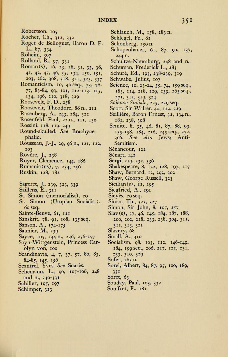 Robertson, 105 Rochet, Ch., 312, 332 Roget de Belloguet, Baron D. F. L., 87, 334 Roheim, 307 Rolland, R., 97, 331 Roman(s), 16, 23, 28, 31, 33, 36, 4 1 , 42, 45, 46, 55, 134, 150, 151, 203, 262, 308, 318, 321, 323, 337 Romanticism, 10, 40 seq., 73, 76- 77, 83-84, 93, 101, 112-113, 115, 134, 196, 210, 318, 329 Roosevelt, F. D., 258 Roosevelt, Theodore, 86 n., 212 Rosenberg, A., 243, 284, 322 Rosenfeld, Paul, 22 n., in, 130 Rossini, 118, 119, 249 Round-skulled. See Brachyce- phalic. Rousseau, J.-J., 29, 96 m, 121, 122, 2°3 Rovère, J., 238 Royer, Clemence, 144, 186 Rumania(ns), 7, 234, 256 Ruskin, 128, 182 Sageret, J., 239, 323, 339 Saillens, E., 321 St. Simon (memorialist), 29 St. Simon (Utopian Socialist), 60 seq. Sainte-Beuve, 61, 121 Sanskrit, 78, 91, 108, 135 seq. Sanson, A., 174-175 Saunier, M., 239 Sayce, 105, 145 n., 236, 256-257 Sayn-Wittgenstein, Princess Car olyn von, 100 Scandinavia, 4, 7, 37, 57, 80, 83, 84-85, 145, 256 Scantrel, Yves. See Suarès. Schemann, L., 90, 105-106, 248 and n., 330-331 Schiller, 195, 197 Schimper, 323 Schlauch, M., 158, 283 n. Schlegel, Fr., 62 Schönberg, 250 n. Schopenhauer, 61, 87, 90, 137, 244 n. Schultze-Naumburg, 248 and n. Schuman, Frederick L., 283 Schuré, Ed., 193, 238-239, 319 Schwabe, Julius, 107 Science, 10, 23-24, 55, 74, 159 seq., 183, 214, 218, 229, 239, 263 seq., 271, 312, 319, 324 Science Sociale, 225, 229 seq. Scott, Sir Walter, 40, 122, 329 Seillière, Baron Ernest, 32, 134 n., 181, 238, 308 Semite, 8, 35, 46, 81, 87, 88, 99, 135-158, 184, 216, 245 seq., 272, 306. See also Jews; Anti- Semitism. Sénancour, 122 Sénart, 142 Sergi, 219, 232, 336 Shakespeare, 8, 122, 128, 197, 217 Shaw, Bernard, 12, 292, 302 Shaw, George Russell, 323 Sicilian (s), 12, 295 Siegfried, A., 291 Sieyès, 29 seq. Simar, Th., 323, 327 Simon, Sir John, 8, 105, 257 Slav (s), 37, 46, 145, 184, 187, 188, 200, 202, 228, 233, 238, 304, 311, 312, 313, 321 Slavery, 68 Small, A., 310 Socialism, 98, 103, 122, 146-149, 184, 199 seq., 206, 217, 222, 231, 233» 3 10 ' 3 2 9 Sofer, 265 n. Sorel, Albert, 84, 87, 95, 100, 189, 331 Soret, 63 Souday, Paul, 103, 332 Souffret, F., 181