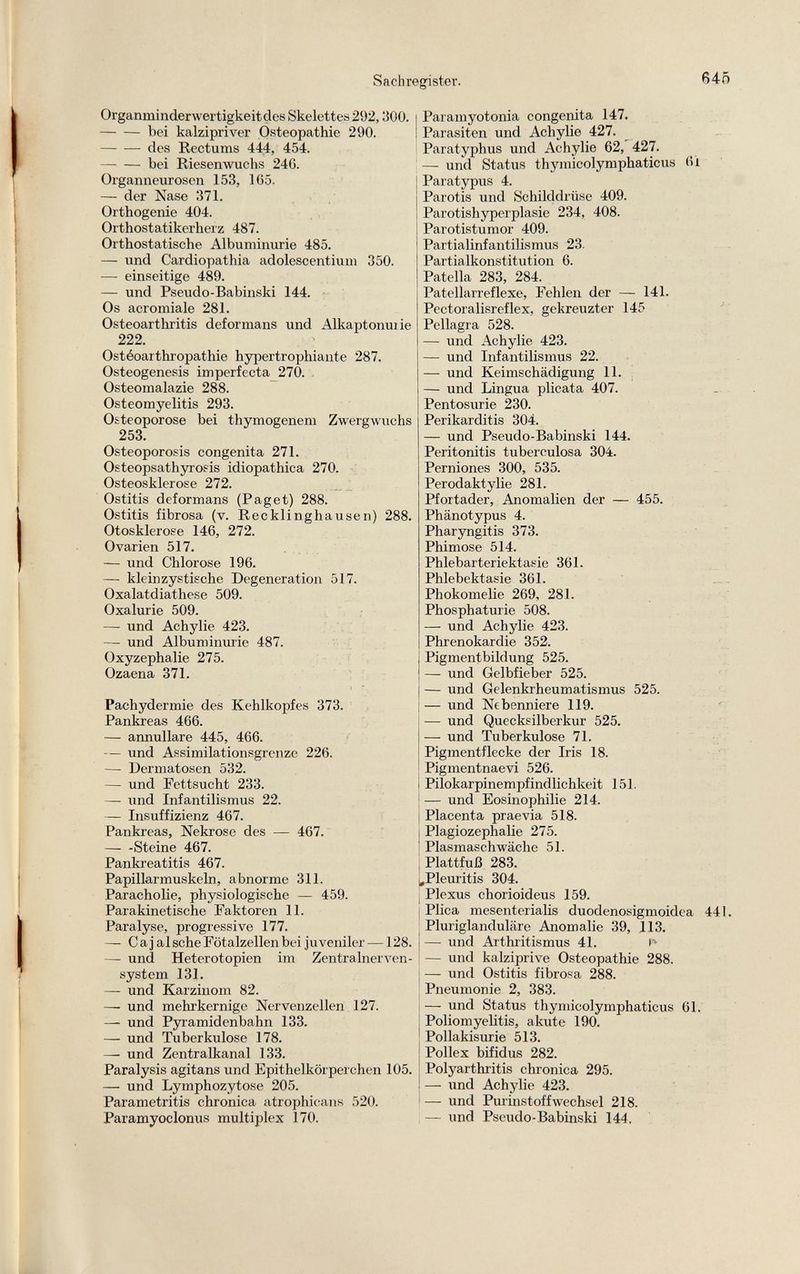 Organminderwertigkeit des Skelettes 292,300. bei kalzipriver Osteopathie 290. des Rectums 444, 454. bei Riesenwuchs 24G. Organneurosen 153, 165. — der Nase 371. Orthogenic 404. Orthostatikerherz 487. Orthostatische Albuminurie 485. — und Cardiopathia adolescentium 350. — einseitige 489. — und Pseudo-Babinski 144. Os acromiale 281. Osteoarthritis deformans und Alkaptonuiie 222. Ostéoarthropathie hypertrophiante 287. Osteogenesis imperfecta 270. Osteomalazie 288. Osteomyelitis 293. Osteoporose bei thymogenem Zwergwuchs 253. Osteoporosis congenita 271. Osteopsathyrosis idiopathica 270. Osteosklerose 272. Ostitis deformans (Paget) 288. Ostitis fibrosa (v. Recklinghausen) 288. Otosklerose 146, 272. Ovarien 517. — und Chlorose 196. — kleinzystische Degeneration 517. Oxalatdiathese 509. Oxalurie 509. — und Achylie 423. — und Albuminurie 487. Oxyzephalie 275. Ozaena 371. Pachydermie des Kehlkopfes 373. Pankreas 466. — annullare 445, 466. — und Assimilationsgrenze 226. — Dermatosen 532. — und Fettsucht 233. — und Infantilismus 22. — Insuffizienz 467. Pankreas, Nekrose des — 467. Steine 467. Pankreatitis 467. Papillarmuskeln, abnorme 311. Paracholie, physiologische — 459. Parakinetische Faktoren 11. Paralyse, progressive 177. — Ca j al sehe Fötalzellen bei juveniler —128. — und Heterotopien im Zentralnerven system 131. — und Karzinom 82. — und mehr kernige Nervenzellen 127. — und Pyramidenbahn 133. — und Tuberkulose 178. — und Zentralkanal 133. Paralysis agitans und Epithelkörperchen 105. — und Lymphozytose 205. Parametritis chronica atrophicans 520. Paramyoclonus multiplex 170. Paramyotonia congenita 147. Parasiten und Achylie 427. Paratyphus und Achylie 62, 427. — und Status thymicolymphaticus 6i Paratypus 4. Parotis und Schilddrüse 409. Parotishyperplasie 234, 408. Parotistumor 409. Partialinfantilismus 23. Partialkonstitution 6. Patella 283, 284. Patellarreflexe, Fehlen der — 141. Pectoralisreflex, gekreuzter 145 Pellagra 528. — und Achylie 423. — und Infantilismus 22. — und Keimschädigung 11. — und Lingua plicata 407. Pentosurie 230. Perikarditis 304. — und Pseudo-Babinski 144. Peritonitis tuberculosa 304. Perniones 300, 535. Perodaktylie 281. Pfortader, Anomalien der — 455. Phänotypus 4. Pharyngitis 373. Phimose 514. Phlebarteriektasie 361. Phlebektasie 361. Phokomelie 269, 281. Phosphaturie 508. — und Achylie 423. Phrenokardie 352. Pigmentbildung 525. — und Gelbfieber 525. — und Gelenkrheumatismus 525. — und Nebenniere 119. — und Quecksilberkur 525. — und Tuberkulose 71. Pigmentflecke der Iris 18. Pigmentnaevi 526. Pilokarpinempfindlichkeit 151. — und Eosinophilie 214. Placenta praevia 518. Plagiozephalie 275. Plasmaschwäche 51. Plattfuß 283. „Pleuritis 304. Plexus chorioideus 159. Plica mesenterialis duodenosigmoidea 441. Pluriglanduläre Anomalie 39, 113. — und Arthritismus 41. — und kalziprive Osteopathie 288. — und Ostitis fibrosa 288. Pneumonie 2, 383. — und Status thymicolymphaticus 61. Poliomyelitis, akute 190. Pollakisurie 513. Pollex bifidus 282. Polyarthritis chronica 295. — und Achylie 423. — und Purinstoff Wechsel 218. — und Pseudo-Babinski 144.