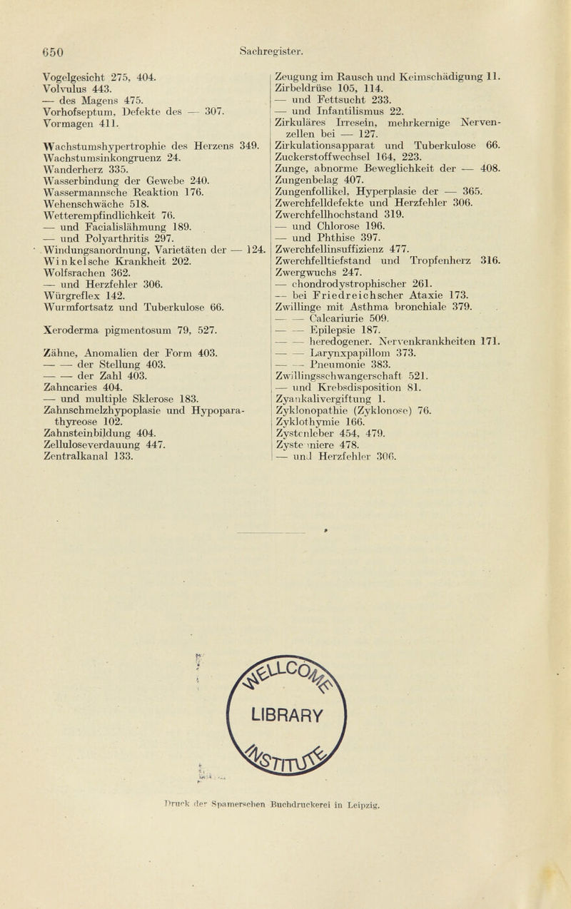 Vogelgesicht 275, 404. Volvulus 443. — des Magens 475. Vorhofseptum, Defekte des — 307. Vormagen 411. Wachstumshypertrophie des Herzens 349. Wachstumsinkongruenz 24. Wanderherz 335. Wasserbindung der Gewebe 240. Wassermannsche Reaktion 176. Wehenschwäche 518. Wetterempfindlichkeit 76. — und Facialislähmung 189. — und Polyarthritis 297. Windungsanordnung, Varietäten der — 124. Winkeische Krankheit 202. Wolfsrachen 362. — und Herzfehler 306. Würgreflex 142. Wurmfortsatz und Tuberkulose 66. Xeroderma pigmentosum 79, 527. Zähne, Anomalien der Form 403. -der Stellung 403. der Zahl 403. Zahncaries 404. — und multiple Sklerose 183. Zahnschmelzhypoplasie und Hypopara- thyreose 102. Zahnstein bildung 404. Zelluloseverdauung 447. Zentralkanal 133. Zeugung im Rausch und Keimschädigung 11. Zirbeldrüse 105, 114. — und Fettsucht 233. —- und Infantilismus 22. Zirkuläres Irresein, mehrkernige Nerven zellen bei — 127. Zirkulationsapparat und Tuberkulose 66. Zuckerstoff Wechsel 164, 223. Zunge, abnorme Beweglichkeit der — 408. Zungenbelag 407. Zungenfollikel, Hyperplasie der — 365. Zwerchfelldefekte und Herzfehler 306. Zwerchfellhochstand 319. — und Chlorose 196. —- und Phthise 397. Zwerchfellinsuffizienz 477. Zwerchfelltiefstand und Tropfenherz 316. Zwergwuchs 247. — chondrodystrophischer 261. — bei Friedreichscher Ataxie 173. Zwillinge mit Asthma bronchiale 379. Calcariurie 509. •— — Epilepsie 187. heredogener. Nervenkrankheiten 171. Larynxpapillom 373. Pneumonie 383. Zwillingsschwangerschaft 521. — und Krebsdisposition 81. Zyankalivergiftung 1. Zyklonopathie (Zyklonose) 76. Zyklothymie 166. Zystcnleber 454, 479. Zyste miere 478. — unJ Herzfehler 306. 9 r>rnek fier S pa m ersehen Buchdruckerei in Leipzig.