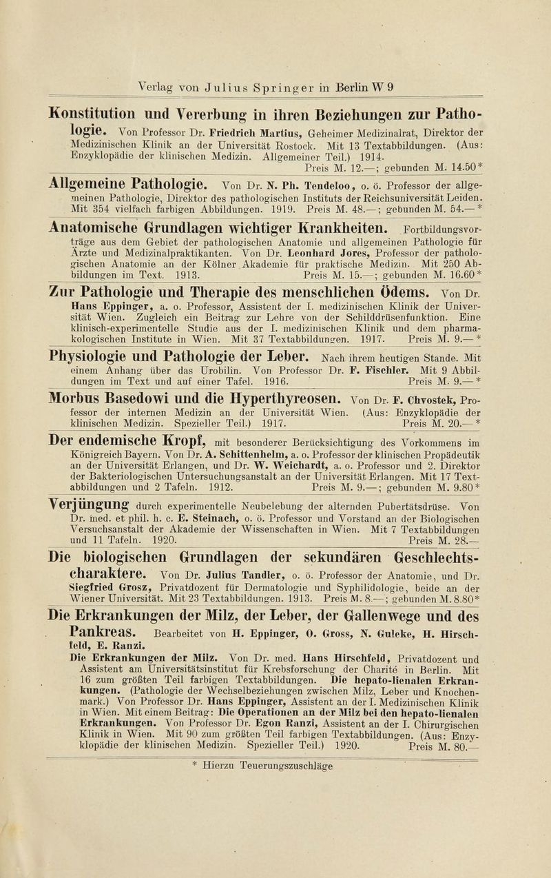 Verlag von Julius Springer in Berlin W 9 Konstitution und Vererbung in ihren Beziehungen zur Patho logie. Von Professor Dr. Friedrich Martius, Geheimer Medizinalrat, Direktor der Medizinischen Klinik an der Universität Rostock. Mit 13 Textabbildungen. (Aus: Enzyklopädie der klinischen Medizin. Allgemeiner Teil.) 1914. Preis M. 12.— ; gebunden M. 14.50* Allgemeine Pathologie. Von Dr. N. Ph. Tendeloo, o. ö. Professor der allge meinen Pathologie, Direktor des pathologischen Instituts der Reichsuniversität Leiden. Mit 354 vielfach farbigen Abbildungen. 1919. Preis M. 48.— ; gebunden M. 54.— * Anatomische Grundlagen wichtiger Krankheiten. Fortbildungsvor- träge aus dem Gebiet der pathologischen Anatomie und allgemeinen Pathologie für Arzte und Medizinalpraktikanten. Von Dr. Leonhard Jores, Professor der patholo gischen Anatomie an der Kölner Akademie für praktische Medizin. Mit 250 Ab bildungen im Text. 1913. Preis M. 15.— ; gebunden M. 16.60* Zur Pathologie und Therapie des menschlichen Ödems. Von Dr. Hans Eppinger, a. o. Professor, Assistent der I. medizinischen Klinik der Univer sität Wien. Zugleich ein Beitrag zur Lehre von der Schilddrüsenfunktion. Eine klinisch-experimentelle Studie aus der I. medizinischen Klinik und dem pharma kologischen Institute in Wien. Mit 37 Textabbildungen. 1917. Preis M. 9.— * Physiologie und Pathologie der Leber. Nach ihrem heutigen Stande. Mit einem Anhang über das Urobilin. Von Professor Dr. F. Fisehler. Mit 9 Abbil dungen im Text und auf einer Tafel. 1916. Preis M. 9.— * Morbus Basedowi und die Hyperthyreosen, von Dr. f . chvostek, Pro fessor der internen Medizin an der Universität Wien. (Aus: Enzyklopädie der klinischen Medizin. Spezieller Teil.) 1917. Preis M. 20.— * Der endemische Kropf, mit besonderer Berücksichtigung des Vorkommens im Königreich Bayern. Von Dr. A. Schittenhelm, a. o. Professor der klinischen Propädeutik an der Universität Erlangen, und Dr. W. Weichardt, a. o. Professor und 2. Direktor der Bakteriologischen Untersuchungsanstalt an der Universität Erlangen. Mit 17 Text abbildungen und 2 Tafeln. 1912. Preis M. 9.— ; gebunden M. 9.80* Verjüngung durch experimentelle Neubelebung der alternden Pubertätsdrüse. Von Dr. ined. et phil. h. c. E. Steinach, o. ö. Professor und Vorstand an der Biologischen Versuchsanstalt der Akademie der Wissenschaften in Wien. Mit 7 Textabbildungen und 11 Tafeln. 1920. Preis M. 28.— Die biologischen Grundlagen der sekundären Geschlechts charaktere. Von Dr. Julius Tandler, o. ö. Professor der Anatomie, und Dr. Siegfried Grosz, Privatdozent für Dermatologie und Syphilidologie, beide an der Wiener Universität. Mit 23 Textabbildungen. 1913. Preis M. 8.— ; gebunden M. 8.80* Die Erkrankungen der Milz, der Leber, der Gallenwege und des Pankreas. Bearbeitet von H. Eppinger, 0. Gross, N. Guleke, H. Hirsch- feld, E. Ranzi. Die Erkrankungen der Milz. Von Dr. med. Hans Hirschfeld, Privatdozent und Assistent am Universitätsinstitut für Krebsforschung der Charité in Berlin. Mit 16 zum größten Teil farbigen Textabbildungen. Die hepato-Iienalen Erkran kungen. (Pathologie der Wechselbeziehungen zwischen Milz, Leber und Knochen mark.) Von Professor Dr. Hans Eppinger, Assistent an der I. Medizinischen Klinik in Wien. Mit einem Beitrag: Die Operationen an der Milz bei den hepato-Iienalen Erkrankungen. Von Professor Dr. Egon Ranzi, Assistent an der I. Chirurgischen Klinik in Wien. Mit 90 zum größten Teil farbigen Textabbildungen. (Aus: Enzy klopädie der klinischen Medizin. Spezieller Teil.) 1920. Preis M. 80.