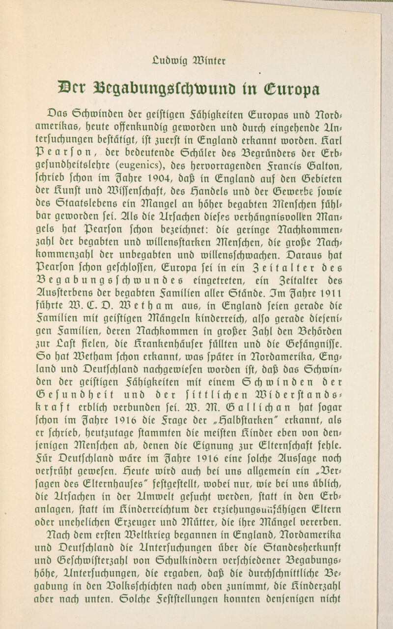 £ubtoíg 333ínfet Ber ìSegabimijsìfci^tDunb in (Europa Dae 6cf)tüínbcn ber geíftígcn Sáf)ígííeíícn íEuropag unb TÍorbí ametífiae, t)^uíc offcnhunóíg дешогЬеп unò Ьигф cíngct)en5e Иш fetfucbungen beffaíígí, íft auerft in (Englanö ethannf шогбеп. Яаг1 P e а t í о п , ber bcbeufcnbe бф1Исг òes ЗЗедгипЬсгб bet (£хЬ( gcfunöbeiislcbre (eugenics), Ьсб f)ctoottagenbcn Stancís ©аКоП/ ící)ríeb fcbon im tía[)tc 1904, baß in 0nglonb auf ben 0cbícten bet ßunft unb ÌBiffcnfcbaif/ bee £)апЬе1б unb ber 0ешсгЬе )ou)íe bee ©faaíelebene ein 3Tîangel an begabten ТГСеп[феп fúbb bar дешогЬеп fei. 211б bie llrfacben biefes nerbángnietiontn 3ïïan? gele bai Pearfon fct)oti beaeicbnet: bie geringe ЗГафЬоттеш ЗаЬ1 ber begabten unb roiilenefiartien 3Tìenfcben, bie grojße Tìarfji tiommenaabl ber unbegabten unb raitlenefcbtoacben. Daraue boi Pearfon fcbon gefcbloffen, (Europa fei in ein 3 ^ i t a l f e r bee 23egabungefcbu)unbee eingetreten, ein S^iíalí^t bee 2íu6fterbene ber begabten Samilien aller ötanbe. Jm ^abre 19t t fúbrte 2B. С. D. 333 e t b а ra aue, in (Englanb feien gerabe bie Samilien rait geiftigen 3ïïângeln hinberreicb/ alfo gerabe biejenií gen Sarailien, beren Tïacbhoraraen in großer 3abl ben ^eborben 3ur £aft fielen, bie fïranhenbâufer füllten unb bie 0efdngniffe. 6o bat 323etbara fcbon erhannt, roae fpâter in Tlorbaraerifta, (Eng# lanb unb Deutfcblanb nacbgeroiefen roorben ift, baß bae öcbtoin# ben ber geiftigen Säbigl^eiten rait einera 6cbroinben ber 0efunbbeif unb ber fittlicben ¿^iberftanbe^ ftraft erblich uerbunben fei. 2B. 3TÎ. © a 11 i cb a n bat fo0ii'^ fcbon ira líabre 1916 bie Stage ber „^albftarhen erhannt, ale er fcbrieb, b^ut3utage ftararaten bie raeiften ñinber eben non ben# fenigen 3Tîenfcben ab, benen bie (Eignung 3ur ©Iternfcbaft feble. Súr Deutfcblanb шаге ira ^abre 1916 eine folcbe Sluefage nocb oerftííbt geraefen. fíente rairb aucb bei une allgeraein ein „23er? fagen bee 0lfernbaufee feftgeftellt, raobei nur, toie bei une úblicb, bie Itrfacben in ber líraraelt gefucbt шегЬсп, ftatt in ben (Erb? anlagen, ftatt ira ñinberreícbtura ber er3iebung6uufábigen (Eltern pber unebelicben (Егзеидег unb 3TÍútíer, bie ibre ^Tldngel oererben. Tíacb bera erften ¿3eltlirieg begannen in (Englanb, Tîorbaraeriha unb Deutfcblanb bie llnterfucbungen úber bie Gtanbeeberhunft unb 0efcbraifter3abl non ©cbullíinbern nerfcbiebener ЗЗедаЬипде? bobe, llnterfucbungen, bie ergaben, baß bie burcbfcbnittlicbe ¿e? gabung in ben !23olliefcbícbten nacb oben 3unirarat, bie Я1пЬегзаЬ1 aber nacb unten, ©olcbe Seftftellungen konnten benfenigen nicbt