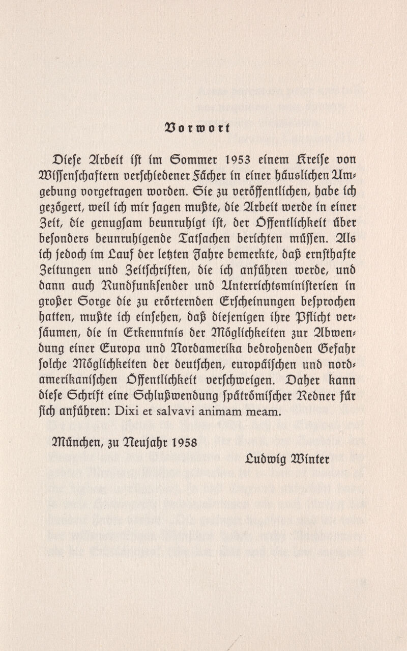 23o ttD о tt Díefe 2ítbeíf íft ira богагаег 1953 eínera Ягсг[е tîon 3Bífícnfc^afíetn üetfrf)íeóenet5ácí)er ín einer f)âu6lirf)enXlra^ gebung norgefragen шогЬеп. 6íe зи nerôffentließen, f)ûbe ici) geaogerf, tueil icb rair fagen raußfe, òie 2ltbeif шегЬе in einer 3eif/ òie genugíara beunrut)igf iff, òer jOffenf[icí)feeif úber befonòers beunrut)igenôe Xatfacben berící)íen raúffen. Oils ici) jeòocf) ira £auf òer Hfen beraer^fe, òaj ernff^affe Seifungen unò Seitfcbriffen, òie ict) anführen го eró e, uñó òann aucb Q^unófunhfenóer unò linferrid^tôrainifferien in großer Gorge òie зи erorternòen (Erfcbeinungen bej'procf)en fatten, raußfe ic^ einfeben, òap óiejenigen ibre Ì3flicbf ner^ fâuraen, òie in CSrhenninie òer 3ïï6glicbfieiien зиг 2lbroen# òung einer Europa unò lìoròaraeritia beòrobenòen 0efabr folcbe ÌTÌóglicblfteifen òer òeuifcben, europáifcben unò norò# araerihanifcben óffentlicbfieif nerfcbroeigen. Daber hann Òiefe Gcbrift eine Gcbluproenòung fpâtroraifcber Q^eòner fúr ficb cinfúbren: Dixi et salvavi animam meam. îïïùncben, 3u Tieniabr t958 jCuòroig 233inter