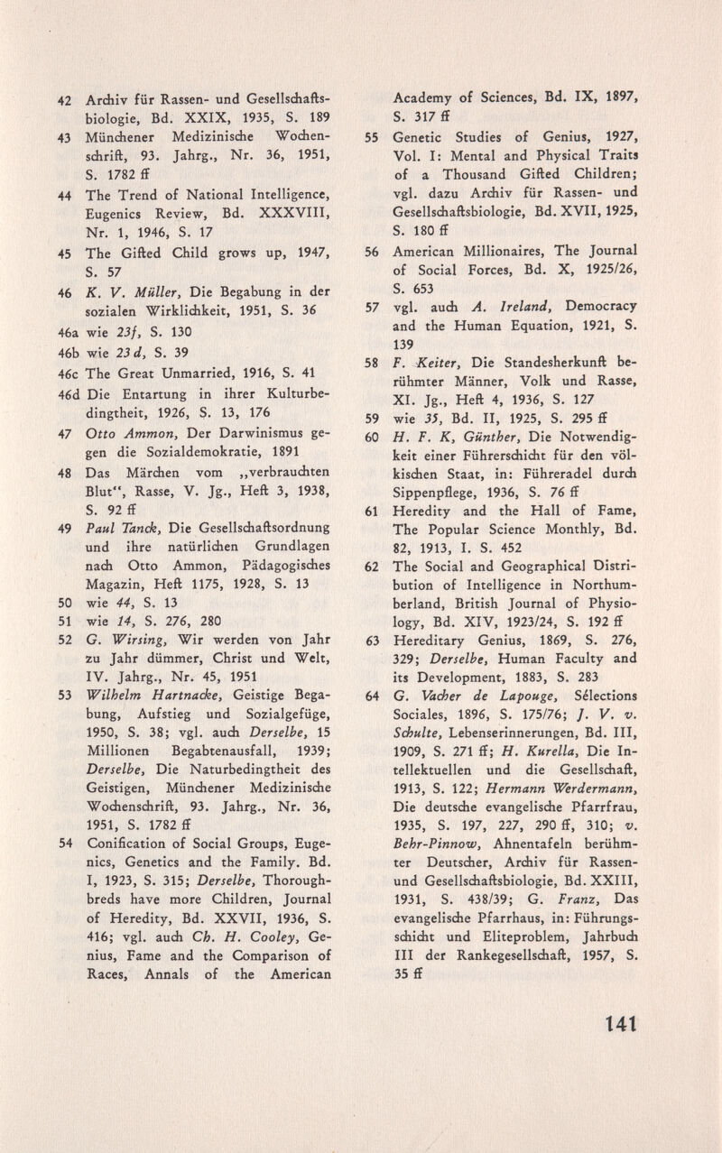 42 Archiv für Rassen- und Gesellschafts¬ biologie, Bd. XXIX, 1935, S. 189 43 Mündhiener Medizinische Wochen¬ schrift, 93. Jahrg., Nr. 36, 1951, S. 1782 £f 44 The Trend of National Intelligence, Eugenics Review, Bd. XXXVIII, Nr. 1, 1946, S. 17 45 The Gifted Child grows up, 1947, S. 57 46 К. V. Müller, Die Begabung in der sozialen Wirklichkeit, 1951, S. 36 46a wie 23f, S. 130 46b wie 23 d, S. 39 46c The Great Unmarried, 1916, S. 41 46d Die Entartung in ihrer Kulturbe¬ dingtheit, 1926, S. 13, 176 47 Otto Amman, Der Darwinismus ge¬ gen die Sozialdemokratie, 1891 48 Das Märchen vom ,,verbrauchten Blut, Rasse, V. Jg., Heft 3, 1938, S. 92 ff 49 Paul Tanck, Die Gesellschaftsordnung und ihre natürlichen Grundlagen nach Otto Ammon, Pädagogisches Magazin, Heft 1175, 1928, S. 13 50 wie 44, S. 13 51 wie 14, S. 276, 280 52 G. Wirsing, Wir werden von Jahr zu Jahr dümmer, Christ und Welt, IV. Jahrg., Nr. 45, 1951 53 Wilhelm Hartnacke, Geistige Bega¬ bung, Aufstieg und Sozialgefüge, 1950, S. 38; vgl. auch Derselbe, 15 Millionen Begabtenausfall, 1939; Derselbe, Die Naturbedingtheit des Geistigen, Münchener Medizinische Wochenschrift, 93. Jahrg., Nr. 36, 1951, S. 1782 ff 54 Conification of Social Groups, Euge¬ nics, Genetics and the Family. Bd. I, 1923, S. 315; Derselbe, Thorough¬ breds have more Children, Journal of Heredity, Bd. XXVII, 1936, S. 416; vgl. auch Ch. H. Cooley, Ge¬ nius, Fame and the Comparison of Races, Annals of the American Academy of Sciences, Bd. IX, 1897, S. 317 ff 55 Genetic Studies of Genius, 1927, Vol. I: Mental and Physical Traits of a Thousand Gifted Children; vgl. dazu Archiv für Rassen- und Gesellschaftsbiologie, Bd. XVII, 1925, S. 180 ff 56 American Millionaires, The Journal of Social Forces, Bd. X, 1925/26, S. 653 57 vgl. auch A. Ireland, Democracy and the Human Equation, 1921, S. 139 58 F. Keiter, Die Standesherkunft be¬ rühmter Männer, Volk und Rasse, XI. Jg., Heft 4, 1936, S. 127 59 wie 3Í, Bd. II, 1925, S. 295 ff 60 H. F. K, Günther, Die Notwendig¬ keit einer Führerschicht für den völ¬ kischen Staat, in: Führeradel durch Sippenpflege, 1936, S. 76 ff 61 Heredity and the Hall of Fame, The Popular Science Monthly, Bd. 82, 1913, I. S. 452 62 The Social and Geographical Distri¬ bution of Intelligence in Northum¬ berland, British Journal of Physio¬ logy, Bd. XIV, 1923/24, S. 192 ff 63 Hereditary Genius, 1869, S. 276, 329; Derselbe, Human Faculty and its Development, 1883, S. 283 64 G. Vad>er de Lapouge, Sélections Sociales, 1896, S. 175/76; /. V. v. Schulte, Lebenserinnerungen, Bd. III, 1909, S. 271 ff; H. Kurella, Die In¬ tellektuellen und die Gesellschaft, 1913, S. 122; Hermann Werdermann, Die deutsche evangelische Pfarrfrau, 1935, S. 197, 227, 290 ff, 310; v. Behr-Pinnow, Ahnentafeln berühm¬ ter Deutscher, Archiv für Rassen- und Gesellschaftsbiologie, Bd. XXIII, 1931, S. 438/39; G. Franz, Das evangelische Pfarrhaus, in: Führungs¬ schicht und Eliteproblem, Jahrbuch III der Rankegesellschaft, 1957, S. 35 ff t4t