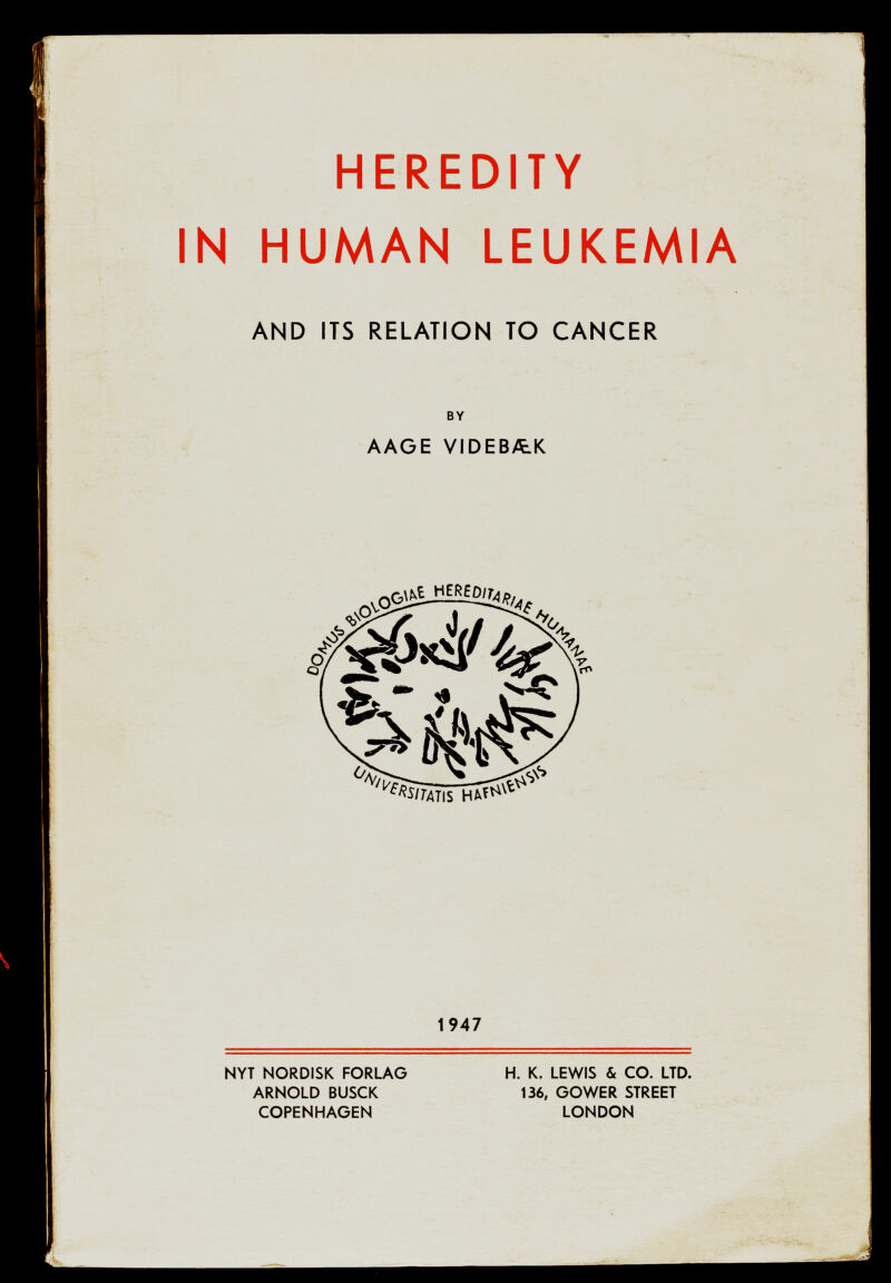 HEREDITY IN HUMAN LEUKEMIA AND ITS RELATION TO CANCER BY AAGE VIDEBÄ.K NYT NORDISK FORLAG ARNOLD BUSCK COPENHAGEN 1947 H. K. LEWIS & CO. LTD. 136, GOWER STREET LONDON