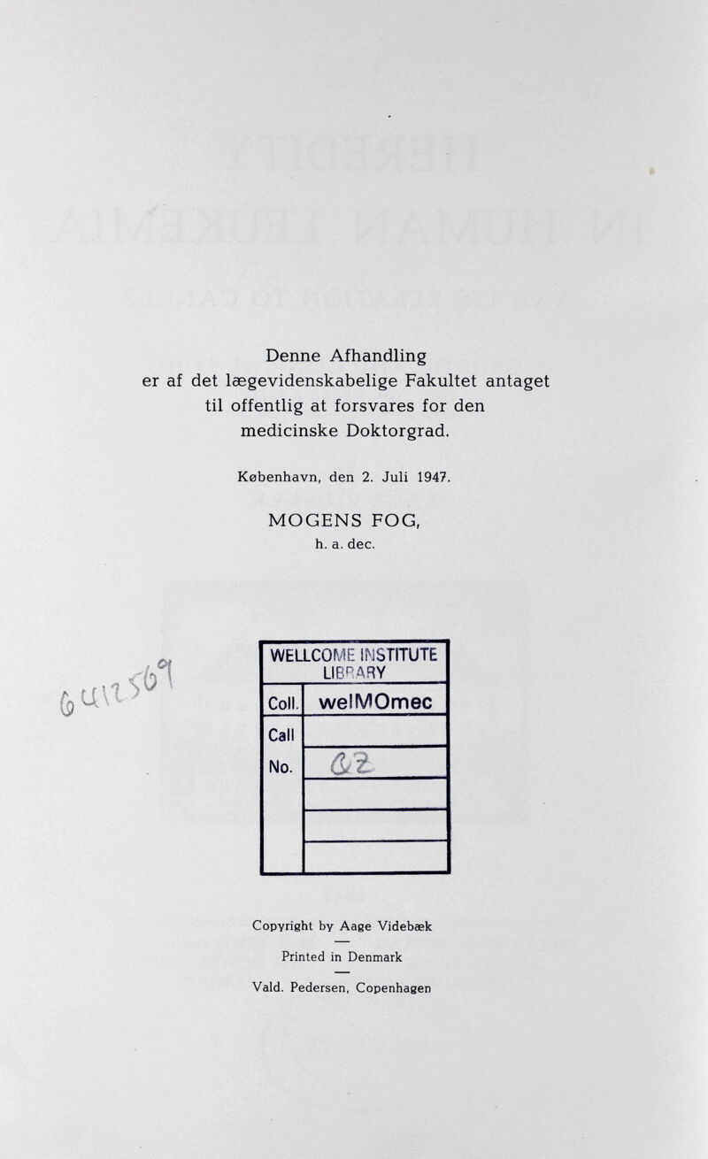 Denne Afhandling af det laegevidenskabelige Fakultet antaget til offentlig at forsvares for den medicinske Doktorgrad. Kebenhavn, den 2. Juli 1947. MOGENS FOG, h. a. dec. WELLCOME INSTITUTE LIBRARY Coll. welMOmec Call No. &2 Copyright by Aage Videbaek Printed in Denmark Vald. Pedersen, Copenhagen