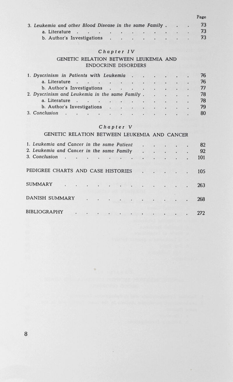 Page 3. Leukemia and other Blood Disease in the same Family ... 73 a. Literature ........... 73 b. Author's Investigations 73 Chapter IV GENETIC RELATION BETWEEN LEUKEMIA AND ENDOCRINE DISORDERS 1. Dyscrinism in Patients with Leukemia 76 a. Literature 76 b. Author's Investigations 77 2. Dyscrinism and Leukemia in the same Family 78 a. Literature 78 b. Author's Investigations 79 3. Conclusion 80 Chapter V GENETIC RELATION BETWEEN LEUKEMIA AND CANCER 1. Leukemia and Cancer in the same Patient 82 2. Leukemia and Cancer in the same Family 92 3. Conclusion 101 PEDIGREE CHARTS AND CASE HISTORIES 105 SUMMARY 263 DANISH SUMMARY 268 BIBLIOGRAPHY 272