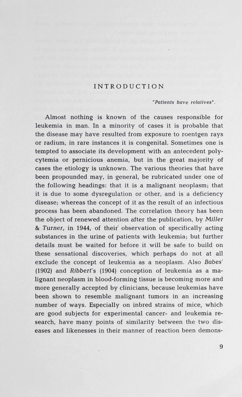 INTRODUCTION Patients have relatives. Almost nothing is known of the causes responsible for leukemia in man. In a minority of cases it is probable that the disease may have resulted from exposure to roentgen rays or radium, in rare instances it is congenital. Sometimes one is tempted to associate its development with an antecedent poly- cytemia or pernicious anemia, but in the great majority of cases the etiology is unknown. The various theories that have been propounded may, in general, be rubricated under one of the following headings: that it is a malignant neoplasm; that it is due to some dysregulation or other, and is a deficiency disease; whereas the concept of it as the result of an infectious process has been abandoned. The correlation theory has been the object of renewed attention after the publication, by Miller & Turner, in 1944, of their* observation of specifically acting substances in the urine of patients with leukemia; but further details must be waited for before it will be safe to build on these sensational discoveries, which perhaps do not at all exclude the concept of leukemia as a neoplasm. Also Babes' (1902) and Ribbert' s (1904) conception of leukemia as a ma lignant neoplasm in blood-forming tissue is becoming more and more generally accepted by clinicians, because leukemias have been shown to resemble malignant tumors in an increasing number of ways. Especially on inbred strains of mice, which are good subjects for experimental cancer- and leukemia re search, have many points of similarity between the two dis eases and likenesses in their manner of reaction been demons