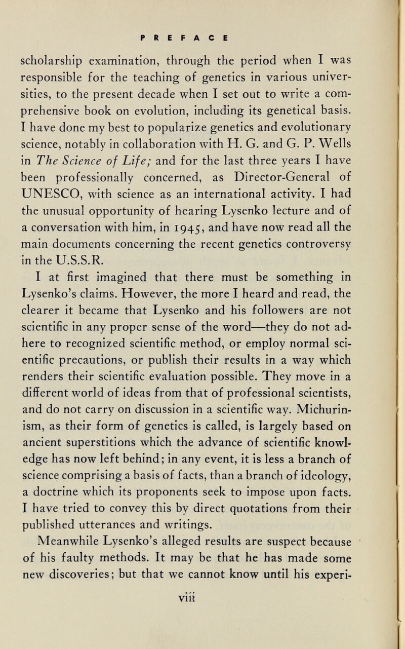 scholarship examination, through the period when I was responsible for the teaching of genetics in various univer¬ sities, to the present decade when I set out to write a com¬ prehensive book on evolution, including its genetical basis. I have done my best to popularize genetics and evolutionary science, notably in collaboration with H. G. and G. P. Wells in The Science of Life; and for the last three years I have been professionally concerned, as Director-General of UNESCO, with science as an international activity. I had the unusual opportunity of hearing Lysenko lecture and of a conversation with him, in 1945, and have now read all the main documents concerning the recent genetics controversy in the U.S.S.R. I at first imagined that there must be something in Lysenko's claims. However, the more I heard and read, the clearer it became that Lysenko and his followers are not scientific in any proper sense of the word—they do not ad¬ here to recognized scientific method, or employ normal sci¬ entific precautions, or publish their results in a way which renders their scientific evaluation possible. They move in a different world of ideas from that of professional scientists, and do not carry on discussion in a scientific way. Michurin- ism, as their form of genetics is called, is largely based on ancient superstitions which the advance of scientific knowl¬ edge has now left behind; in any event, it is less a branch of science comprising a basis of facts, than a branch of ideology, a doctrine which its proponents seek to impose upon facts. I have tried to convey this by direct quotations from their published utterances and writings. Meanwhile Lysenko's alleged results are suspect because of his faulty methods. It may be that he has made some new discoveries; but that we cannot know until his experi- viii