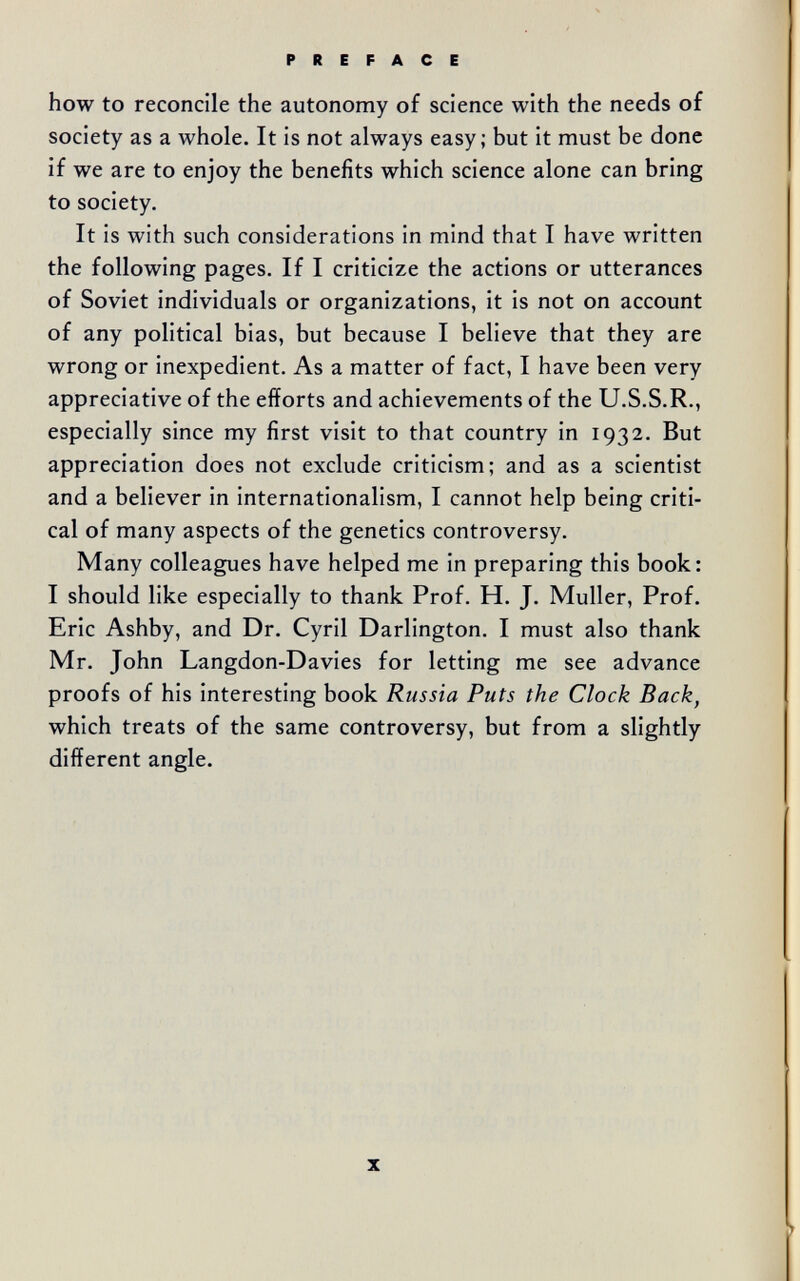 how to reconcile the autonomy of science with the needs of society as a whole. It is not always easy; but it must be done if we are to enjoy the benefits which science alone can bring to society. It is with such considerations in mind that I have written the following pages. If I criticize the actions or utterances of Soviet individuals or organizations, it is not on account of any political bias, but because I believe that they are wrong or inexpedient. As a matter of fact, I have been very appreciative of the efforts and achievements of the U.S.S.R., especially since my first visit to that country in 1932. But appreciation does not exclude criticism; and as a scientist and a believer in internationalism, I cannot help being criti¬ cal of many aspects of the genetics controversy. Many colleagues have helped me in preparing this book: I should like especially to thank Prof. H. J. Muller, Prof. Eric Ashby, and Dr. Cyril Darlington. I must also thank Mr. John Langdon-Davies for letting me see advance proofs of his interesting book Russia Puts the Clock Back^ which treats of the same controversy, but from a slightly different angle.