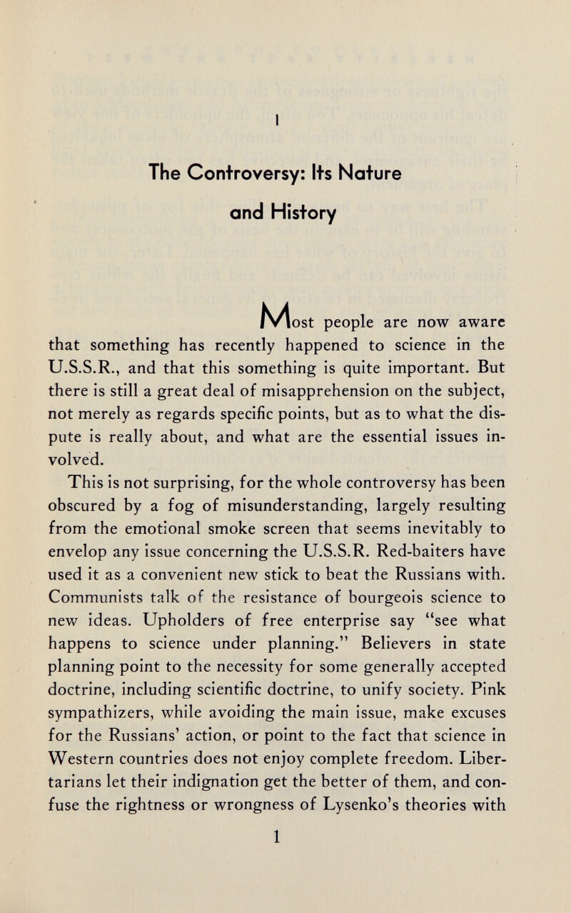 I The Controversy: Its Nature and History N^ost people are now aware that something has recently happened to science in the U.S.S.R., and that this something is quite important. But there is still a great deal of misapprehension on the subject, not merely as regards specific points, but as to what the dis¬ pute is really about, and what are the essential issues in¬ volved. This is not surprising, for the whole controversy has been obscured by a fog of misunderstanding, largely resulting from the emotional smoke screen that seems inevitably to envelop any issue concerning the U.S.S.R. Red-baiters have used it as a convenient new stick to beat the Russians with. Communists talk of the resistance of bourgeois science to new ideas. Upholders of free enterprise say see what happens to science under planning. Believers in state planning point to the necessity for some generally accepted doctrine, including scientific doctrine, to unify society. Pink sympathizers, while avoiding the main issue, make excuses for the Russians' action, or point to the fact that science in Western countries does not enjoy complete freedom. Liber¬ tarians let their indignation get the better of them, and con¬ fuse the Tightness or wrongness of Lysenko's theories with 1