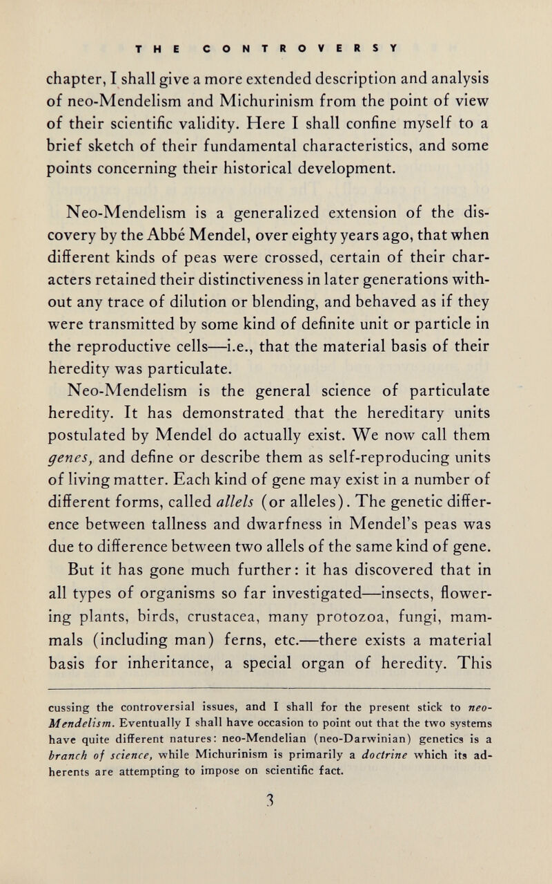 THE CONTROVERSY chapter, I shall give a more extended description and analysis of neo-Mendelism and Michurinism from the point of view of their scientific validity. Here I shall confine myself to a brief sketch of their fundamental characteristics, and some points concerning their historical development. Neo-Mendelism is a generalized extension of the dis¬ covery by the Abbé Mendel, over eighty years ago, that when different kinds of peas were crossed, certain of their char¬ acters retained their distinctiveness in later generations with¬ out any trace of dilution or blending, and behaved as if they were transmitted by some kind of definite unit or particle in the reproductive cells—i.e., that the material basis of their heredity was particulate. Neo-Mendelism is the general science of particulate heredity. It has demonstrated that the hereditary units postulated by Mendel do actually exist. We now call them genes, and define or describe them as self-reproducing units of living matter. Each kind of gene may exist in a number of different forms, called allels (or alleles). The genetic differ¬ ence between tallness and dwarfness in Mendel's peas was due to difference between two allels of the same kind of gene. But it has gone much further: it has discovered that in all types of organisms so far investigated—insects, flower¬ ing plants, birds, Crustacea, many protozoa, fungi, mam¬ mals (including man) ferns, etc.—there exists a material basis for inheritance, a special organ of heredity. This cussing the controversial issues, and I shall for the present stick to neo- Mendelism. Eventually I shall have occasion to point out that the two systems have quite different natures: neo-Mendelian (neo-Darwinian) genetics is a branch of science, while Michurinism is primarily a doctrine which its ad¬ herents are attempting to impose on scientific fact. 3