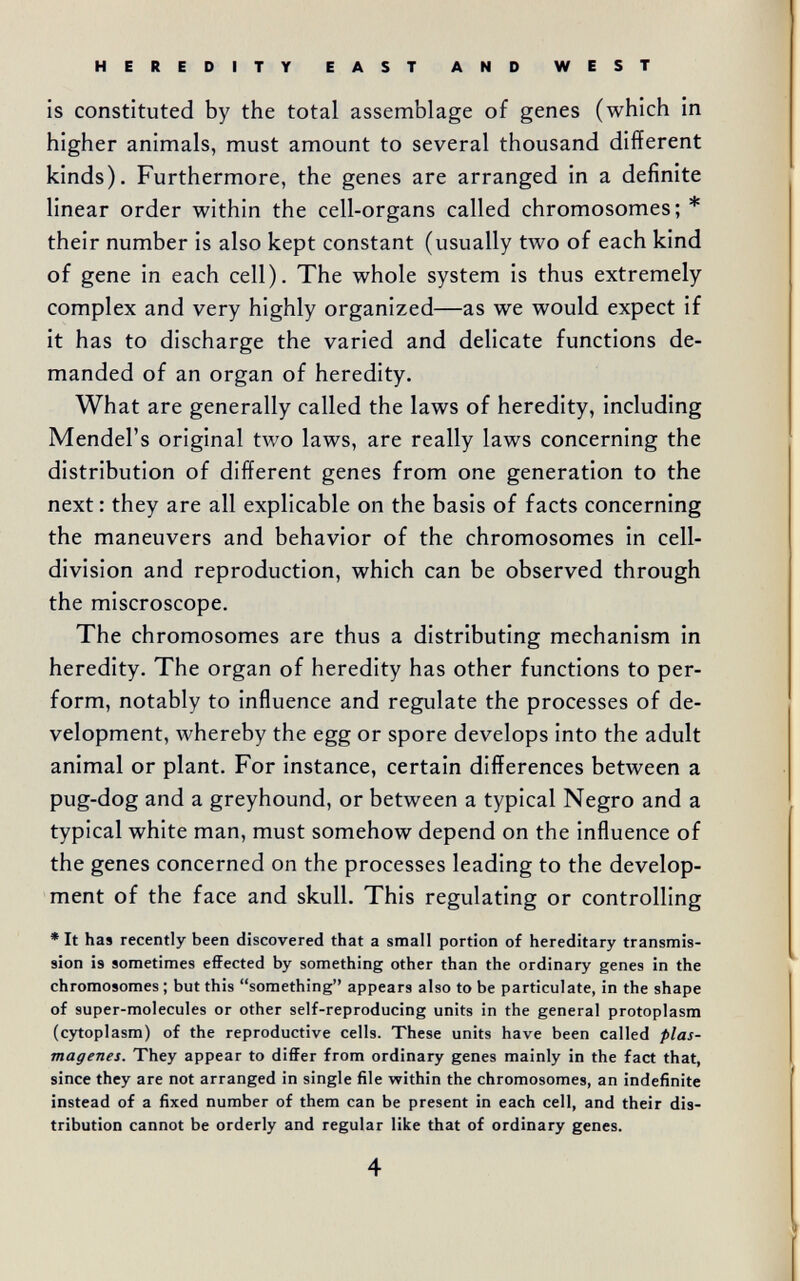 HEREDITY EAST AND WEST is constituted by the total assemblage of genes (which in higher animals, must amount to several thousand different kinds). Furthermore, the genes are arranged in a definite linear order within the cell-organs called chromosomes; * their number is also kept constant (usually two of each kind of gene in each cell). The whole system is thus extremely complex and very highly organized—as we would expect if it has to discharge the varied and delicate functions de¬ manded of an organ of heredity. What are generally called the laws of heredity, including Mendel's original two laws, are really laws concerning the distribution of different genes from one generation to the next: they are all explicable on the basis of facts concerning the maneuvers and behavior of the chromosomes in cell- division and reproduction, which can be observed through the miscroscope. The chromosomes are thus a distributing mechanism in heredity. The organ of heredity has other functions to per¬ form, notably to influence and regulate the processes of de¬ velopment, whereby the egg or spore develops into the adult animal or plant. For instance, certain differences between a pug-dog and a greyhound, or between a typical Negro and a typical white man, must somehow depend on the influence of the genes concerned on the processes leading to the develop¬ ment of the face and skull. This regulating or controlling * It has recently been discovered that a small portion of hereditary transmis¬ sion is sometimes effected by something other than the ordinary genes in the chromosomes ; but this something appears also to be particulate, in the shape of super-molecules or other self-reproducing units in the general protoplasm (cytoplasm) of the reproductive cells. These units have been called plas¬ magenes. They appear to differ from ordinary genes mainly in the fact that, since they are not arranged in single file within the chromosomes, an indefinite instead of a fixed number of them can be present in each cell, and their dis¬ tribution cannot be orderly and regular like that of ordinary genes. 4