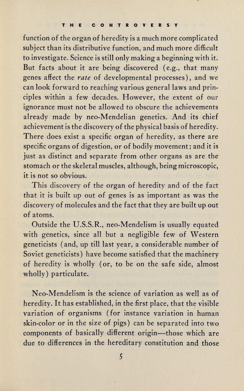 THE CONTROVERSY function of the organ of heredity is a much more complicated subject than its distributive function, and much more difficult to investigate. Science is still only making a beginning with it. But facts about it are being discovered (e.g., that many genes affect the rate of developmental processes), and we can look forward to reaching various general laws and prin¬ ciples within a few decades. However, the extent of our ignorance must not be allowed to obscure the achievements already made by neo-Mendelian genetics. And its chief achievement is the discovery of the physical basis of heredity. There does exist a specific organ of heredity, as there are specific organs of digestion, or of bodily movement ; and it is just as distinct and separate from other organs as are the stomach or the skeletal muscles, although, being microscopic, it is not so obvious. This discovery of the organ of heredity and of the fact that it is built up out of genes is as important as was the discovery of molecules and the fact that they are built up out of atoms. Outside the U.S.S.R., neo-Mendelism is usually equated with genetics, since all but a negligible few of Western geneticists (and, up till last year, a considerable number of Soviet geneticists) have become satisfied that the machinery of heredity is wholly (or, to be on the safe side, almost wholly) particulate. Neo-Mendelism is the science of variation as well as of heredity. It has established, in the first place, that the visible variation of organisms (for instance variation in human skin-color or in the size of pigs) can be separated into two components of basically different origin—those which are due to differences in the hereditary constitution and those 5