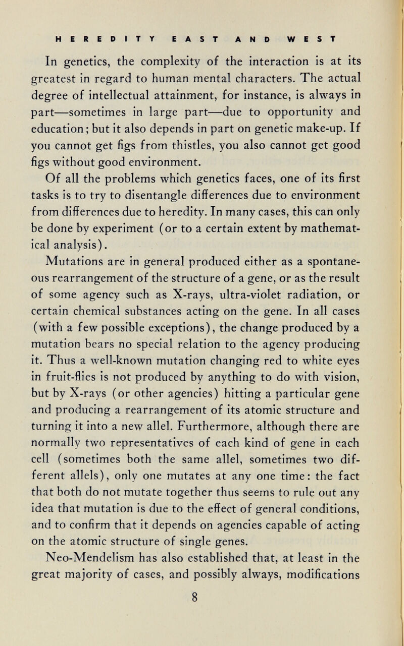 HEREDITY EAST AND WEST In genetics, the complexity of the interaction is at its greatest in regard to human mental characters. The actual degree of intellectual attainment, for instance, is always in part—sometimes in large part—due to opportunity and education; but it also depends in part on genetic make-up. If you cannot get figs from thistles, you also cannot get good figs without good environment. Of all the problems which genetics faces, one of its first tasks is to try to disentangle differences due to environment from differences due to heredity. In many cases, this can only be done by experiment (or to a certain extent by mathemat¬ ical analysis). Mutations are in general produced either as a spontane¬ ous rearrangement of the structure of a gene, or as the result of some agency such as X-rays, ultra-violet radiation, or certain chemical substances acting on the gene. In all cases (with a few possible exceptions), the change produced by a mutation bears no special relation to the agency producing it. Thus a well-known mutation changing red to white eyes in fruit-flies is not produced by anything to do with vision, but by X-rays (or other agencies) hitting a particular gene and producing a rearrangement of its atomic structure and turning it into a new allei. Furthermore, although there are normally two representatives of each kind of gene in each cell (sometimes both the same allei, sometimes two dif¬ ferent allels), only one mutates at any one time: the fact that both do not mutate together thus seems to rule out any idea that mutation is due to the effect of general conditions, and to confirm that it depends on agencies capable of acting on the atomic structure of single genes. Neo-Mendelism has also established that, at least in the great majority of cases, and possibly always, modifications 8