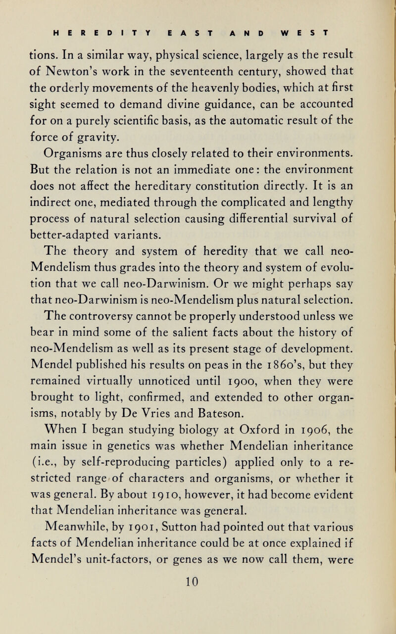 HEREDITY EAST AND WEST tions. In a similar way, physical science, largely as the result of Newton's work in the seventeenth century, showed that the orderly movements of the heavenly bodies, which at first sight seemed to demand divine guidance, can be accounted for on a purely scientific basis, as the automatic result of the force of gravity. Organisms are thus closely related to their environments. But the relation is not an immediate one : the environment does not affect the hereditary constitution directly. It is an indirect one, mediated through the complicated and lengthy process of natural selection causing differential survival of better-adapted variants. The theory and system of heredity that we call neo- Mendelism thus grades into the theory and system of evolu¬ tion that we call neo-Darwinism. Or we might perhaps say that neo-Darwinism is neo-Mendelism plus natural selection. The controversy cannot be properly understood unless we bear in mind some of the salient facts about the history of neo-Mendelism as well as its present stage of development. Mendel published his results on peas in the i86o's, but they remained virtually unnoticed until 1900, when they were brought to light, confirmed, and extended to other organ¬ isms, notably by De Vries and Bateson. When I began studying biology at Oxford in 1906, the main issue in genetics was whether Mendelian inheritance (i.e., by self-reproducing particles) applied only to a re¬ stricted range of characters and organisms, or whether it was general. By about 191 o, however, it had become evident that Mendelian inheritance was general. Meanwhile, by 1901, Sutton had pointed out that various facts of Mendelian inheritance could be at once explained if Mendel's unit-factors, or genes as we now call them, were 10