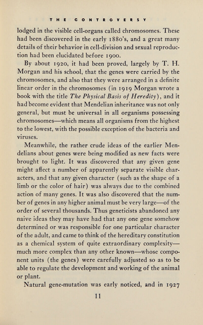 THE CONTROVERSY lodged in the visible cell-organs called chromosomes. These had been discovered in the early i88o's, and a great many details of their behavior in cell-division and sexual reproduc¬ tion had been elucidated before 1900. By about 1920, it had been proved, largely by T. H. Morgan and his school, that the genes were carried by the chromosomes, and also that they were arranged in a definite linear order in the chromosomes (in 1919 Morgan wrote a book with the title The Physical Basis of Heredity) ^ and it had become evident that Mendelian inheritance was not only general, but must be universal in all organisms possessing chromosomes—which means all organisms from the highest to the lowest, with the possible exception of the bacteria and viruses. Meanwhile, the rather crude ideas of the earlier Men- delians about genes were being modified as new facts were brought to light. It was discovered that any given gene might affect a number of apparently separate visible char¬ acters, and that any given character (such as the shape of a limb or the color of hair) was always due to the combined action of many genes. It was also discovered that the num¬ ber of genes in any higher animal must be very large—of the order of several thousands. Thus geneticists abandoned any naive ideas they may have had that any one gene somehow determined or was responsible for one particular character of the adult, and came to think of the hereditary constitution as a chemical system of quite extraordinary complexity— much more complex than any other known—whose compo¬ nent units (the genes) were carefully adjusted so as to be able to regulate the development and working of the animal or plant. Natural gene-mutation was early noticed, and in 1927 11