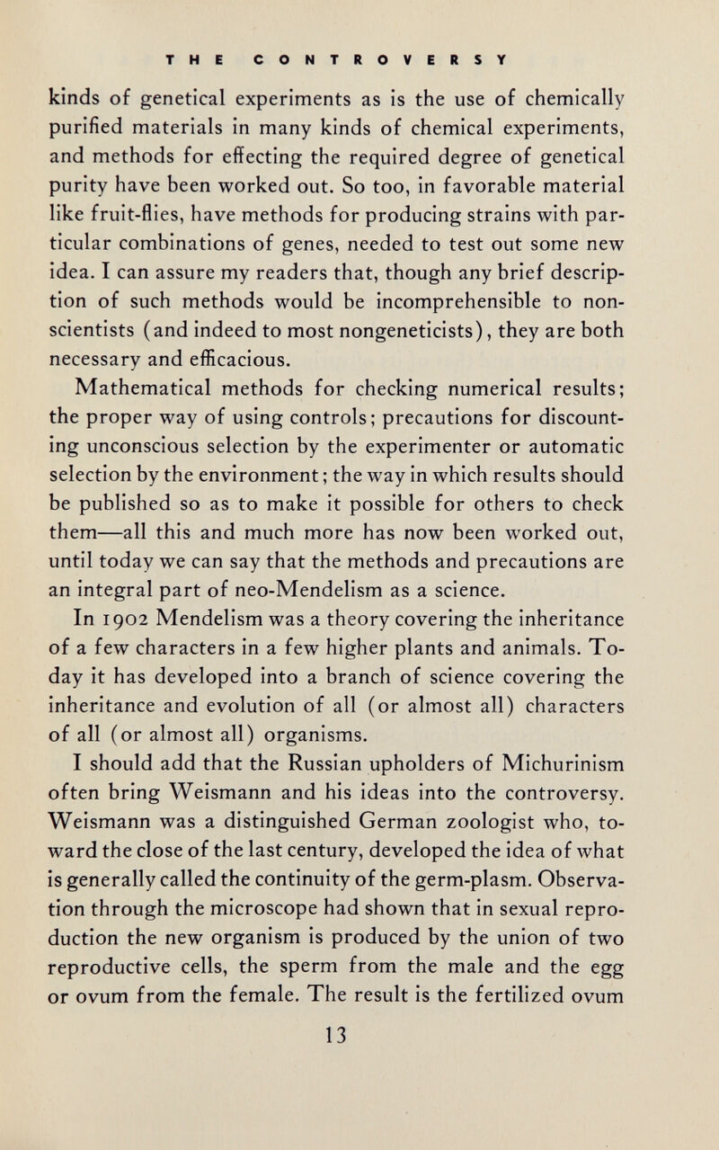 THE CONTROVERSY kinds of genetical experiments as is the use of chemically purified materials in many kinds of chemical experiments, and methods for effecting the required degree of genetical purity have been worked out. So too, in favorable material like fruit-flies, have methods for producing strains with par¬ ticular combinations of genes, needed to test out some new idea. I can assure my readers that, though any brief descrip¬ tion of such methods would be incomprehensible to non- scientists (and indeed to most nongeneticists), they are both necessary and efficacious. Mathematical methods for checking numerical results; the proper way of using controls; precautions for discount¬ ing unconscious selection by the experimenter or automatic selection by the environment ; the way in which results should be published so as to make it possible for others to check them—all this and much more has now been worked out, until today we can say that the methods and precautions are an integral part of neo-Mendelism as a science. In 1902 Mendelism was a theory covering the inheritance of a few characters in a few higher plants and animals. To¬ day it has developed into a branch of science covering the inheritance and evolution of all (or almost all) characters of all (or almost all) organisms. I should add that the Russian upholders of Michurinism often bring Weismann and his ideas into the controversy. Weismann was a distinguished German zoologist who, to¬ ward the close of the last century, developed the idea of what is generally called the continuity of the germ-plasm. Observa¬ tion through the microscope had shown that in sexual repro¬ duction the new organism is produced by the union of two reproductive cells, the sperm from the male and the egg or ovum from the female. The result is the fertilized ovum 13