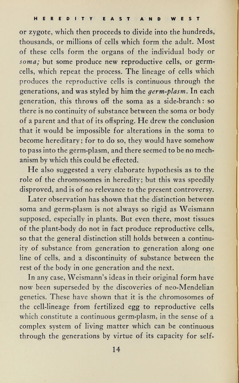 HEREDITY EAST AND WEST or zygote, which then proceeds to divide into the hundreds, thousands, or millions of cells which form the adult. Most of these cells form the organs of the individual body or soma; but some produce new reproductive cells, or germ- cells, which repeat the process. The lineage of cells which produces the reproductive cells is continuous through the generations, and was styled by him the germ-plasm. In each generation, this throws off the soma as a side-branch: so there is no continuity of substance between the soma or body of a parent and that of its offspring. He drew the conclusion that it would be impossible for alterations in the soma to become hereditary; for to do so, they would have somehow to pass into the germ-plasm, and there seemed to be no mech¬ anism by which this could be effected. He also suggested a very elaborate hypothesis as to the role of the chromosomes in heredity; but this was speedily disproved, and is of no relevance to the present controversy. Later observation has shown that the distinction between soma and germ-plasm is not always so rigid as Weismann supposed, especially in plants. But even there, most tissues of the plant-body do not in fact produce reproductive cells, so that the general distinction still holds between a continu¬ ity of substance from generation to generation along one line of cells, and a discontinuity of substance between the rest of the body in one generation and the next. In any case, Weismann's ideas in their original form have now been superseded by the discoveries of neo-Mendelian genetics. These have shown that it is the chromosomes of the cell-lineage from fertilized egg to reproductive cells which constitute a continuous germ-plasm, in the sense of a complex system of living matter which can be continuous through the generations by virtue of its capacity for self- 14