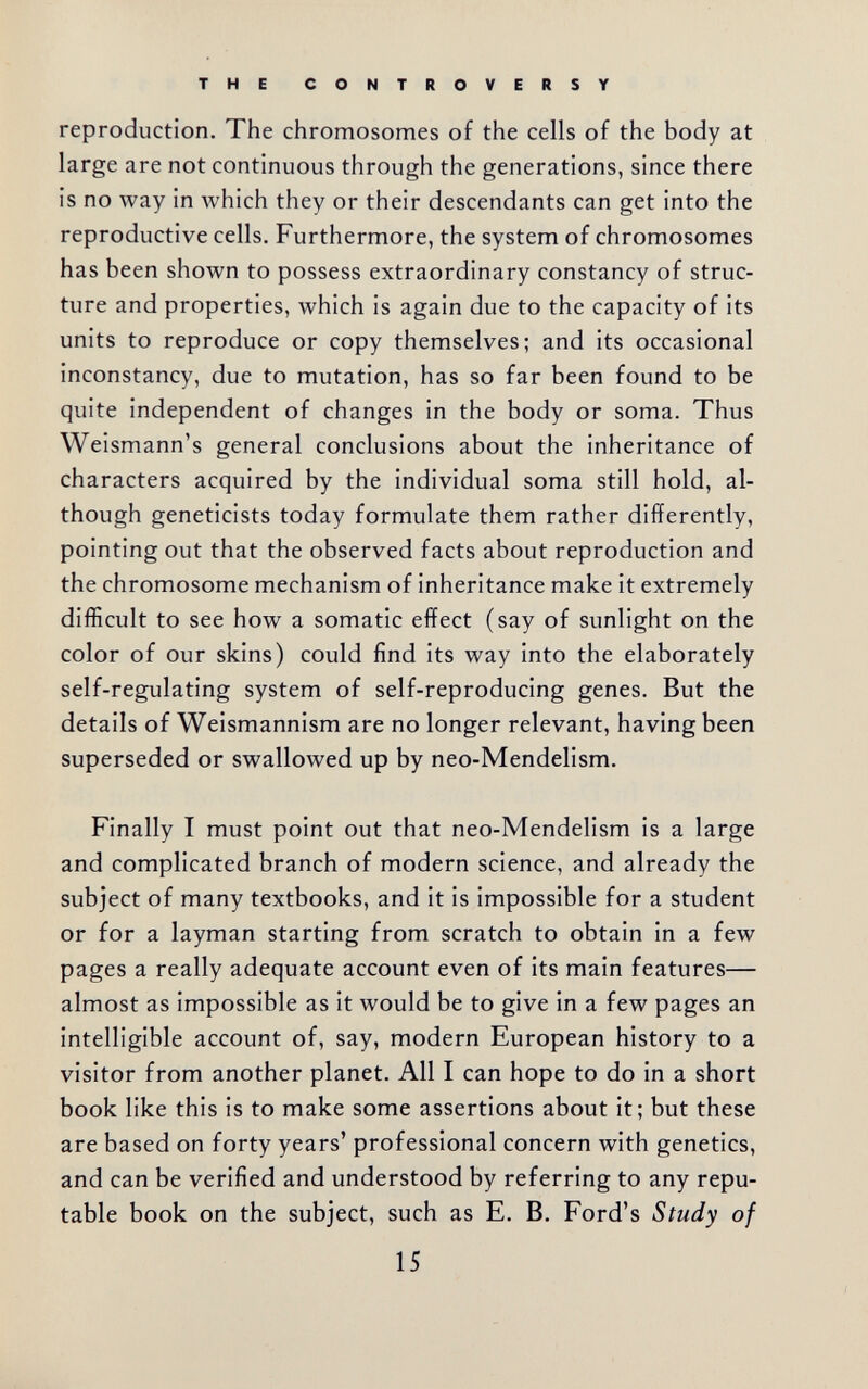 THE CONTROVERSY reproduction. The chromosomes of the cells of the body at large are not continuous through the generations, since there is no way in Avhich they or their descendants can get into the reproductive cells. Furthermore, the system of chromosomes has been shown to possess extraordinary constancy of struc¬ ture and properties, which is again due to the capacity of its units to reproduce or copy themselves; and its occasional inconstancy, due to mutation, has so far been found to be quite independent of changes in the body or soma. Thus Weismann's general conclusions about the inheritance of characters acquired by the individual soma still hold, al¬ though geneticists today formulate them rather differently, pointing out that the observed facts about reproduction and the chromosome mechanism of inheritance make it extremely difficult to see how a somatic effect (say of sunlight on the color of our skins) could find its way into the elaborately self-regulating system of self-reproducing genes. But the details of Weismannism are no longer relevant, having been superseded or swallowed up by neo-Mendelism. Finally I must point out that neo-Mendelism is a large and complicated branch of modern science, and already the subject of many textbooks, and it is impossible for a student or for a layman starting from scratch to obtain in a few pages a really adequate account even of its main features— almost as impossible as it would be to give in a few pages an intelligible account of, say, modern European history to a visitor from another planet. All I can hope to do in a short book like this is to make some assertions about it; but these are based on forty years' professional concern with genetics, and can be verified and understood by referring to any repu¬ table book on the subject, such as E. B. Ford's Study of 15
