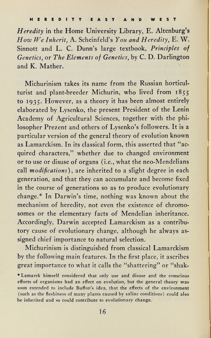 HEREDITY EAST AND WEST Heredity in the Home University Library, E. Altenburg's How We Inherit, A. Scheinfeld's You and Heredity, E. W. Sinnott and L. C. Dunn's large textbook, Principles of Genetics, or The Elements of Genetics, by C. D. Darlington and K. Mather. Michurinism takes its name from the Russian horticul¬ turist and plant-breeder Michurin, who lived from 1855 to 1935. However, as a theory it has been almost entirely elaborated by Lysenko, the present President of the Lenin Academy of Agricultural Sciences, together with the phi¬ losopher Prezent and others of Lysenko's followers. It is a particular version of the general theory of evolution known as Lamarckism. In its classical form, this asserted that ac¬ quired characters, whether due to changed environment or to use or disuse of organs (i.e., what the neo-Mendelians call modifications), are inherited to a slight degree in each generation, and that they can accumulate and become fixed in the course of generations so as to produce evolutionary change.* In Darwin's time, nothing was known about the mechanism of heredity, not even the existence of chromo¬ somes or the elementary facts of Mendelian inheritance. Accordingly, Darwin accepted Lamarckism as a contribu¬ tory cause of evolutionary change, although he always as¬ signed chief importance to natural selection. Michurinism is distinguished from classical Lamarckism by the following main features. In the first place, it ascribes great importance to what it calls the shattering or shak- • Lamarck himself considered that only use and disuse and the conscious efforts of organisms had an effect on evolution, but the general theory was soon extended to include Buffon's idea, that the effects of the environment (such as the fleshiness of many plants caused by saline conditions) could also be inherited and so could contribute to evolutionary change. 16