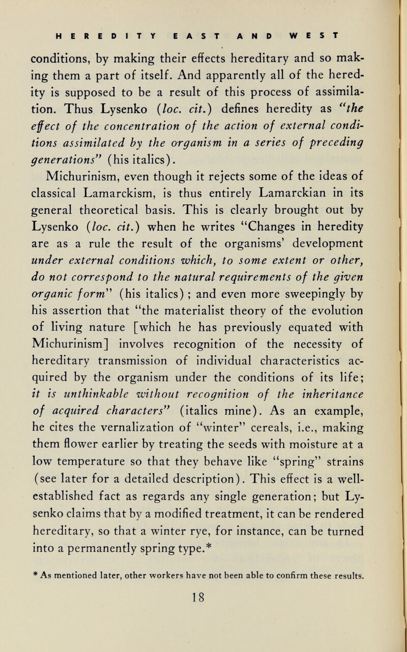 HEREDITY EAST AND WEST conditions, by making their effects hereditary and so mak¬ ing them a part of itself. And apparently all of the hered¬ ity is supposed to be a result of this process of assimila¬ tion. Thus Lysenko {loc. cit.) defines heredity as the effect of the concentration of the action of external condi¬ tions assimilated by the organism in a series of preceding generations (his italics). Michurinism, even though it rejects some of the ideas of classical Lamarckism, is thus entirely Lamarckian in its general theoretical basis. This is clearly brought out by Lysenko {loc. cit.) when he writes Changes in heredity are as a rule the result of the organisms' development under external conditions which, to some extent or other, do not correspond to the natural requirements of the given organic form''' (his italics) ; and even more sweepingly by his assertion that the materialist theory of the evolution of living nature [which he has previously equated with Michurinism] involves recognition of the necessity of hereditary transmission of individual characteristics ac¬ quired by the organism under the conditions of its life; it is unthinkable without recognition of the inheritance of acquired characters (italics mine). As an example, he cites the vernalization of winter cereals, i.e., making them flower earlier by treating the seeds with moisture at a low temperature so that they behave like spring strains (see later for a detailed description). This effect is a well- established fact as regards any single generation; but Ly¬ senko claims that by a modified treatment, it can be rendered hereditary, so that a winter rye, for instance, can be turned into a permanently spring type.* • As mentioned later, other workers have not been able to confirm these results. 18