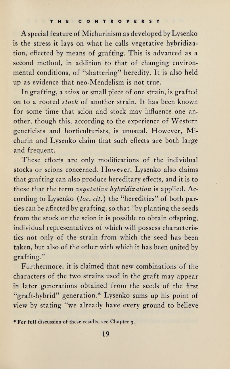 THE CONTROVERSY A special feature of Michurinism as developed by Lysenko is the stress it lays on what he calls vegetative hybridiza¬ tion, effected by means of grafting. This is advanced as a second method, in addition to that of changing environ¬ mental conditions, of shattering heredity. It is also held up as evidence that neo-Mendelism is not true. In grafting, a scion or small piece of one strain, is grafted on to a rooted stock of another strain. It has been known for some time that scion and stock may influence one an¬ other, though this, according to the experience of Western geneticists and horticulturists, is unusual. However, Mi- churin and Lysenko claim that such effects are both large and frequent. These effects are only modifications of the individual stocks or scions concerned. However, Lysenko also claims that grafting can also produce hereditary effects, and it is to these that the term vegetative hybridization is applied. Ac¬ cording to Lysenko {loc. cit.) the heredities of both par¬ ties can be affected by grafting, so that by planting the seeds from the stock or the scion it is possible to obtain offspring, individual representatives of which will possess characteris¬ tics not only of the strain from which the seed has been taken, but also of the other with which it has been united by grafting. Furthermore, it is claimed that new combinations of the characters of the two strains used in the graft may appear in later generations obtained from the seeds of the first graft-hybrid generation.* Lysenko sums up his point of view by stating we already have every ground to believe • For full discussion of these results, see Chapter 3. 19