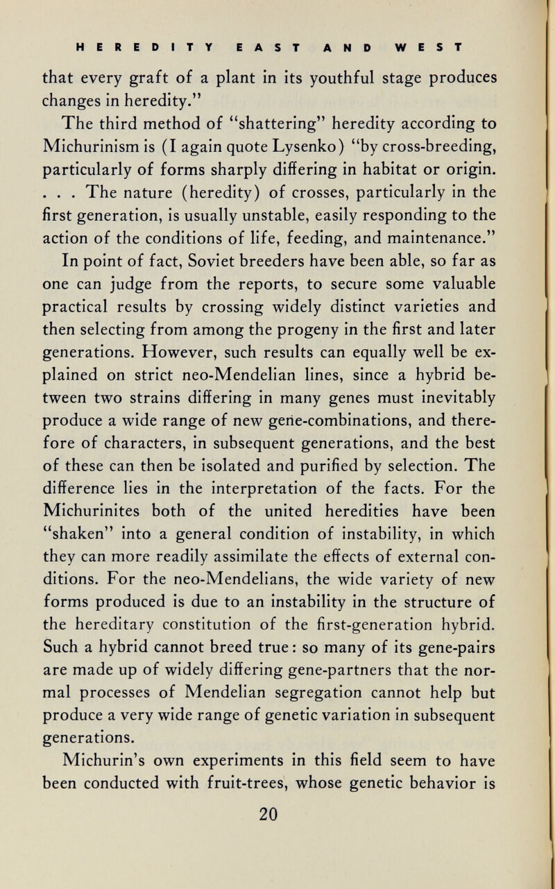 HEREDITY EAST AND WEST that every graft of a plant in its youthful stage produces changes in heredity. The third method of shattering heredity according to Michurinism is (I again quote Lysenko) by cross-breeding, particularly of forms sharply differing in habitat or origin. . . . The nature (heredity) of crosses, particularly in the first generation, is usually unstable, easily responding to the action of the conditions of life, feeding, and maintenance. In point of fact, Soviet breeders have been able, so far as one can judge from the reports, to secure some valuable practical results by crossing widely distinct varieties and then selecting from among the progeny in the first and later generations. However, such results can equally well be ex¬ plained on strict neo-Mendelian lines, since a hybrid be¬ tween two strains differing in many genes must inevitably produce a wide range of new gene-combinations, and there¬ fore of characters, in subsequent generations, and the best of these can then be isolated and purified by selection. The difference lies in the interpretation of the facts. For the Michurinites both of the united heredities have been shaken into a general condition of instability, in which they can more readily assimilate the effects of external con¬ ditions. For the neo-Mendelians, the wide variety of new forms produced is due to an instability in the structure of the hereditary constitution of the first-generation hybrid. Such a hybrid cannot breed true : so many of its gene-pairs are made up of widely differing gene-partners that the nor¬ mal processes of Mendelian segregation cannot help but produce a very wide range of genetic variation in subsequent generations. Michurin's own experiments in this field seem to have been conducted with fruit-trees, whose genetic behavior is 20