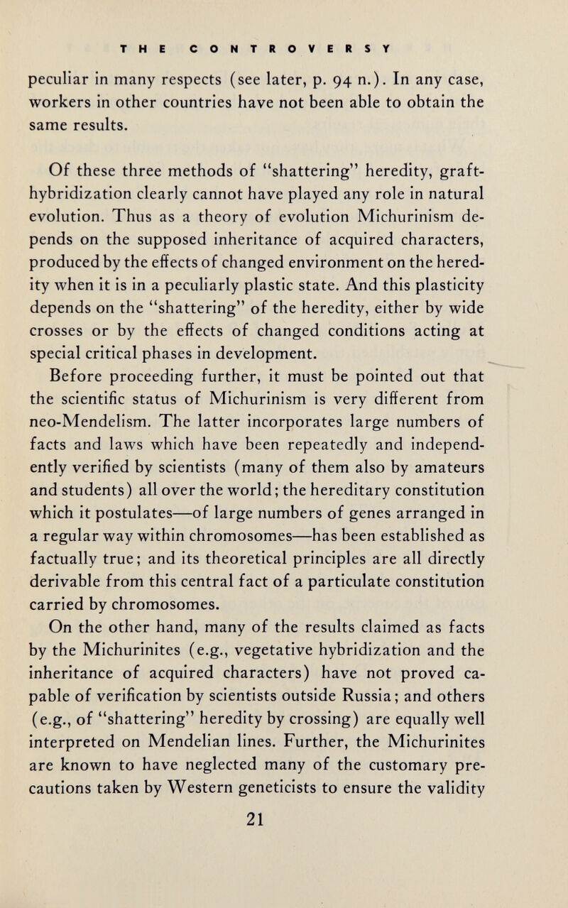 THE CONTROVERSY peculiar in many respects (see later, p. 94 п.). In any case, workers in other countries have not been able to obtain the same results. Of these three methods of shattering heredity, graft- hybridization clearly cannot have played any role in natural evolution. Thus as a theory of evolution Michurinism de¬ pends on the supposed inheritance of acquired characters, produced by the effects of changed environment on the hered¬ ity when it is in a peculiarly plastic state. And this plasticity depends on the shattering of the heredity, either by wide crosses or by the effects of changed conditions acting at special critical phases in development. Before proceeding further, it must be pointed out that the scientific status of Michurinism is very different from neo-Mendelism. The latter incorporates large numbers of facts and laws which have been repeatedly and independ¬ ently verified by scientists (many of them also by amateurs and students) all over the world ; the hereditary constitution which it postulates—of large numbers of genes arranged in a regular way within chromosomes—has been established as factually true; and its theoretical principles are all directly derivable from this central fact of a particulate constitution carried by chromosomes. On the other hand, many of the results claimed as facts by the Michurinites (e.g., vegetative hybridization and the inheritance of acquired characters) have not proved ca¬ pable of verification by scientists outside Russia; and others (e.g., of shattering heredity by crossing) are equally well interpreted on Mendelian lines. Further, the Michurinites are known to have neglected many of the customary pre¬ cautions taken by Western geneticists to ensure the validity 21