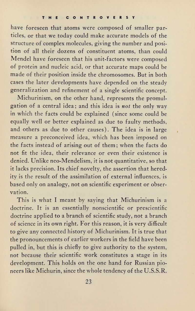 THE CONTROVERSY have foreseen that atoms were composed of smaller par¬ ticles, or that we today could make accurate models of the structure of complex molecules, giving the number and posi¬ tion of all their dozens of constituent atoms, than could Mendel have foreseen that his unit-factors were composed of protein and nucleic acid, or that accurate maps could be made of their position inside the chromosomes. But in both cases the later developments have depended on the steady generalization and refinement of a single scientific concept. Michurinism, on the other hand, represents the promul¬ gation of a central idea; and this idea is not the only way in which the facts could be explained (since some could be equally well or better explained as due to faulty methods, and others as due to other causes). The idea is in large measure a preconceived idea, which has been imposed on the facts instead of arising out of them; when the facts do not fit the idea, their relevance or even their existence is denied. Unlike neo-Mendelism, it is not quantitative, so that it lacks precision. Its chief novelty, the assertion that hered¬ ity is the result of the assimilation of external influences, is based only on analogy, not on scientific experiment or obser¬ vation. This is what I meant by saying that Michurinism is a doctrine. It is an essentially nonscientific or prescientific doctrine applied to a branch of scientific study, not a branch of science in its own right. For this reason, it is very difficult to give any connected history of Michurinism. It is true that the pronouncements of earlier workers in the field have been pulled in, but this is chiefly to give authority to the system, not because their scientific work constitutes a stage in its development. This holds on the one hand for Russian pio¬ neers like Michurin, since the whole tendency of the U.S.S.R. 23