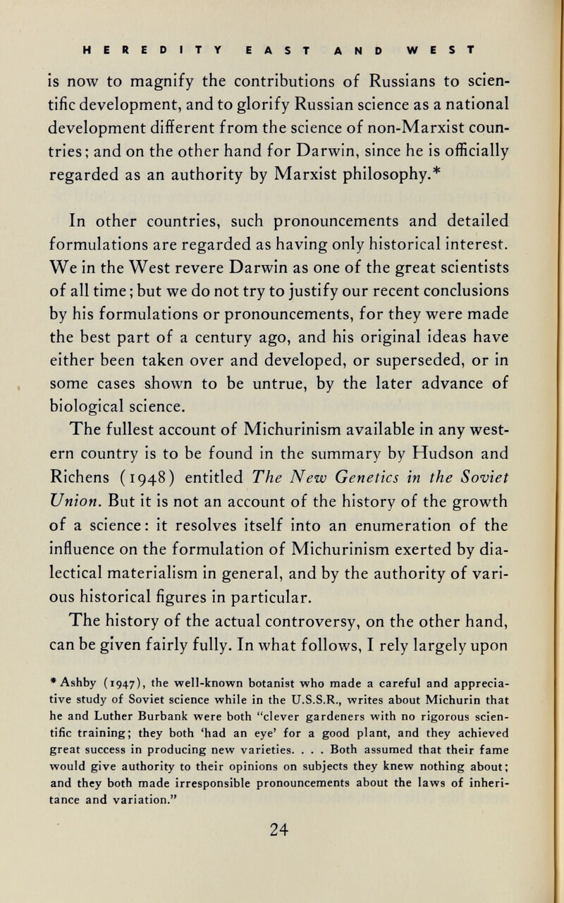 HEREDITY EAST AND WEST is now to magnify the contributions of Russians to scien¬ tific development, and to glorify Russian science as a national development different from the science of non-Marxist coun¬ tries; and on the other hand for Darwin, since he is officially regarded as an authority by Marxist philosophy.* In other countries, such pronouncements and detailed formulations are regarded as having only historical interest. We in the West revere Darwin as one of the great scientists of all time ; but we do not try to justify our recent conclusions by his formulations or pronouncements, for they were made the best part of a century ago, and his original ideas have either been taken over and developed, or superseded, or in some cases shown to be untrue, by the later advance of biological science. The fullest account of Michurinism available in any west¬ ern country is to be found in the summary by Hudson and Richens (1948) entitled The New Genetics in the Soviet Union. But it is not an account of the history of the growth of a science: it resolves itself into an enumeration of the influence on the formulation of Michurinism exerted by dia¬ lectical materialism in general, and by the authority of vari¬ ous historical figures in particular. The history of the actual controversy, on the other hand, can be given fairly fully. In what follows, I rely largely upon •Ashby (1947), the well-known botanist who made a careful and apprecia¬ tive study of Soviet science while in the U.S.S.R., writes about Michurin that he and Luther Burbank were both clever gardeners with no rigorous scien¬ tific training; they both 'had an eye' for a good plant, and they achieved great success in producing new varieties. . . . Both assumed that their fame would give authority to their opinions on subjects they knew nothing about; and they both made irresponsible pronouncements about the laws of inheri¬ tance and variation. 24